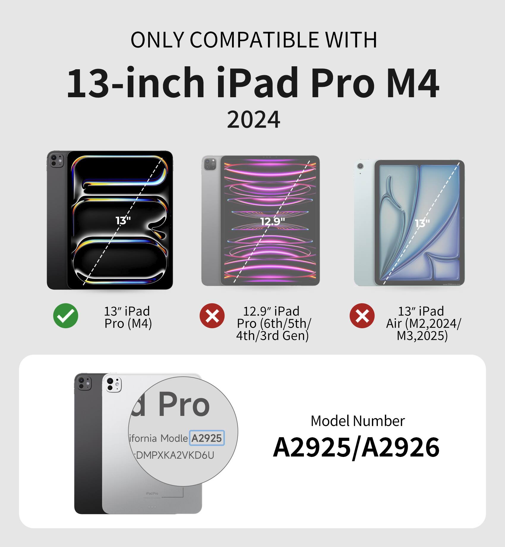 ONLY COMPATIBLE WITH  
13-inch iPad Pro M4  
2024  

13" iPad Pro (M4) ✓  
12.9" iPad Pro (6th/5th/4th/3rd Gen) ✗  
13" iPad Air (M2, 2024/M3, 2025) ✗  

Model Number  
A2925/A2926  

California Model  
A2925  
DMPXKA2VKD6U