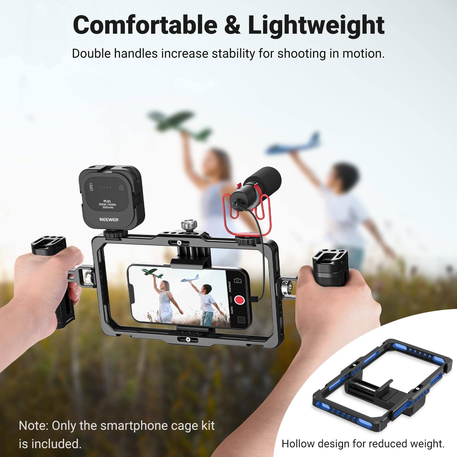 Comfortable & Lightweight  
Double handles increase stability for shooting in motion.  

PLEL 2020 **** KHots  
NEEWER  
PORTRAIT I 211999  

Note: Only the smartphone cage kit is included.  
Hollow design for reduced weight.