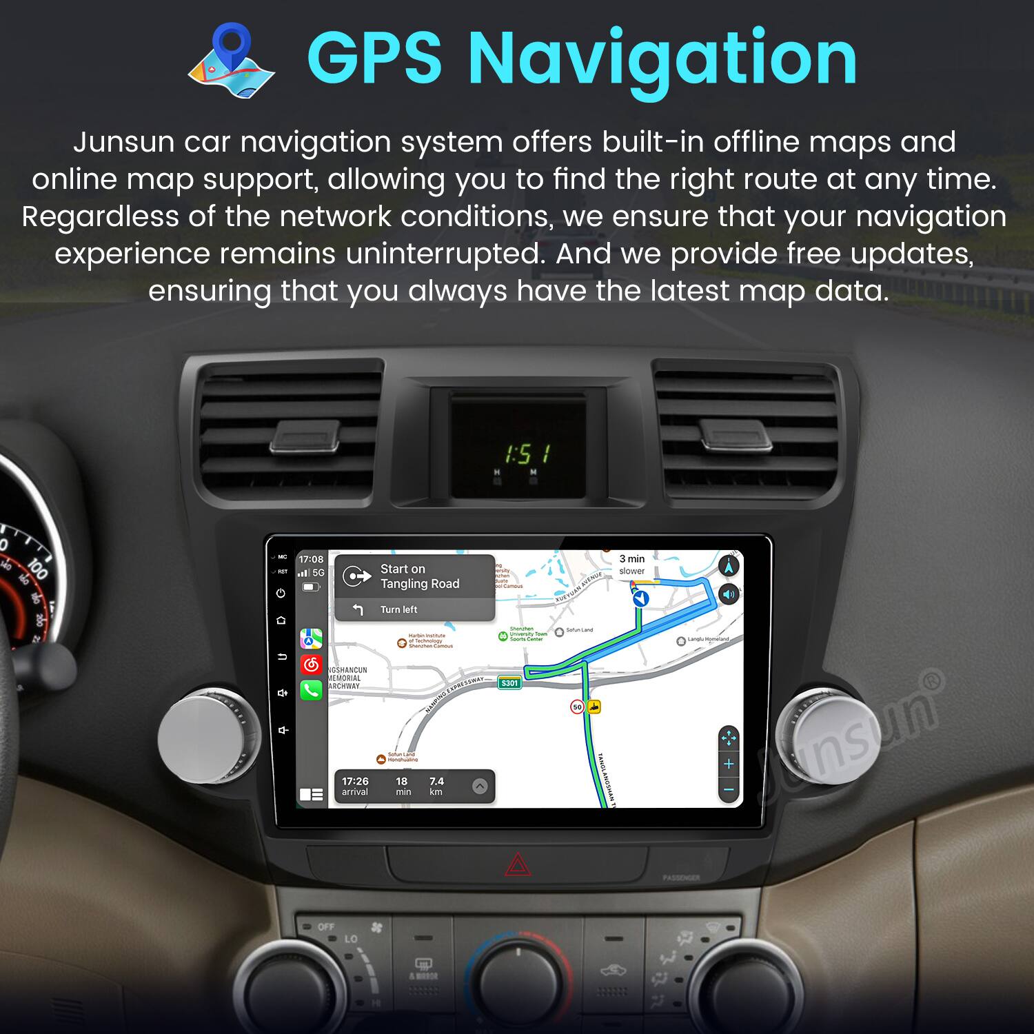GPS Navigation

Junsun car navigation system offers built-in offline maps and online map support, allowing you to find the right route at any time. Regardless of the network conditions, we ensure that your navigation experience remains uninterrupted. And we provide free updates, ensuring that you always have the latest map data.

I:5 . . I 0 + 100 de t he De - . 17:08 all SO Start on Tangling Road Turn bers I | - - SRANCUS AMORA R  I  17:26 18 7.4 arrival min km - F. I SaP1 - 10 3 min slower -  nsun PASES OFF LO 1 -
