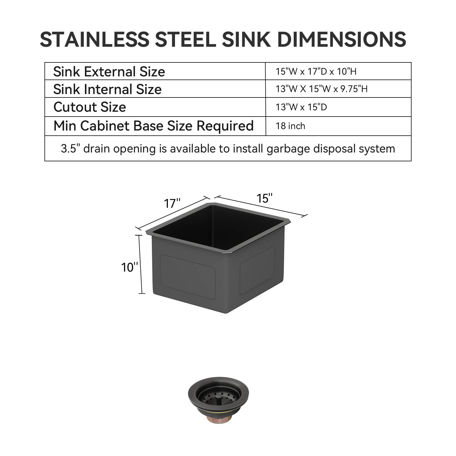 STAINLESS STEEL SINK DIMENSIONS

Sink External Size: 15"W x 17"D x 10"H  
Sink Internal Size: 13"W x 15"W x 9.75"H  
Cutout Size: 13"W x 15"D  
Min Cabinet Base Size Required: 18 inch  
3.5" drain opening is available to install garbage disposal system