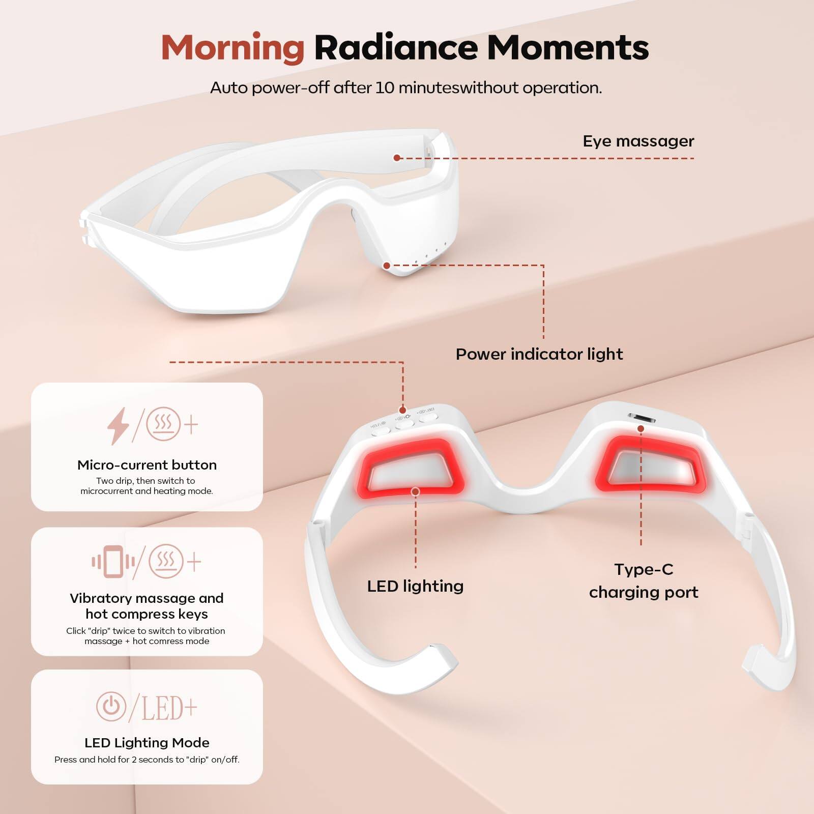 Morning Radiance Moments  
Auto power-off after 10 minutes without operation.

Eye massager

- Power indicator light
- Micro-current button  
  Two drip, then switch to microcurrent and heating mode.
- Vibratory massage and hot compress keys  
  Click "drip" twice to switch to vibration massage + hot compress mode.
- LED lighting
- Type-C charging port
- LED Lighting Mode  
  Press and hold for 2 seconds to "drip" on/off