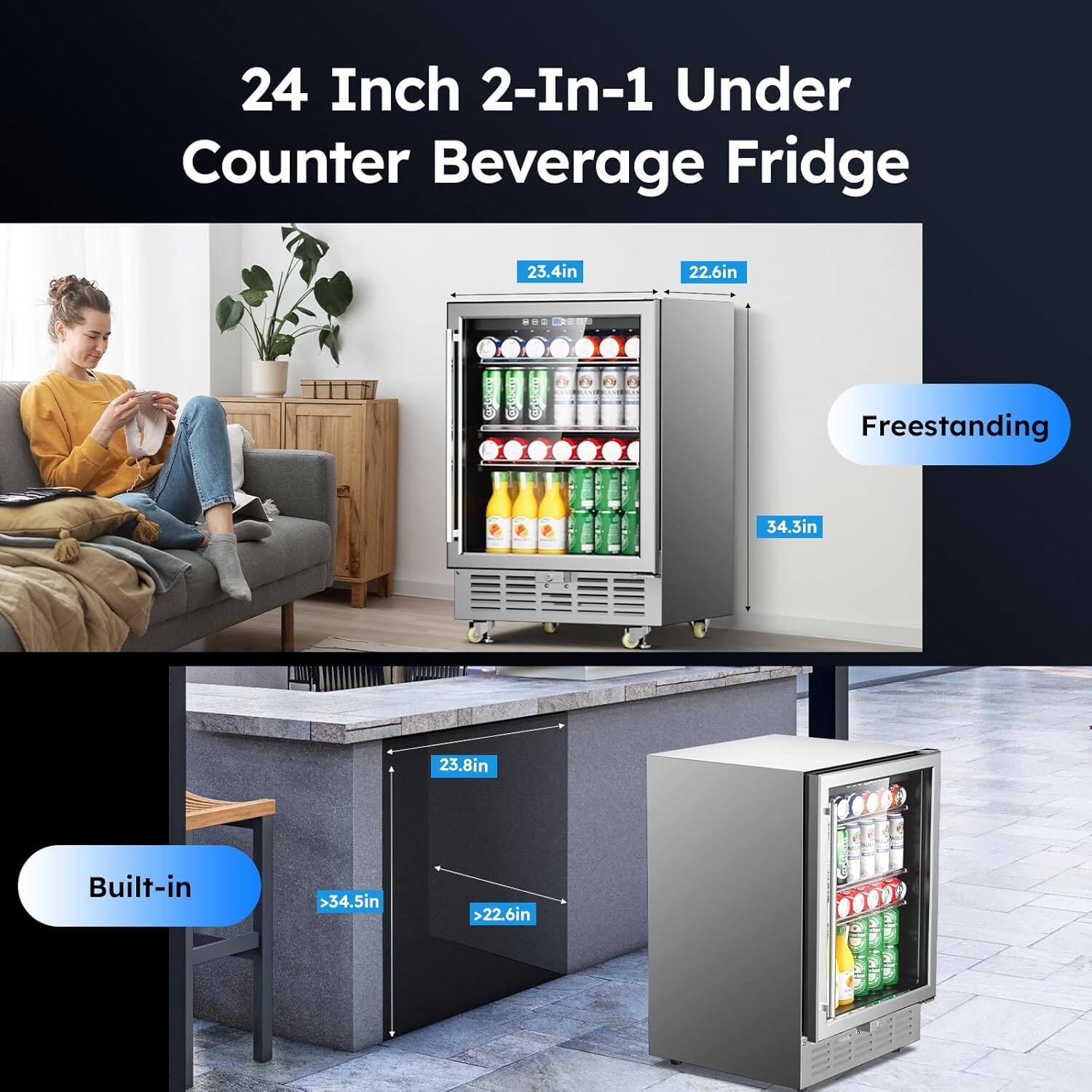 24 Inch 2-In-1 Under Counter Beverage Fridge

Freestanding
- Width: 23.4in
- Depth: 22.6in
- Height: 34.3in

Built-in
- Width: 23.8in
- Depth: >34.5in
- Height: >22.6in
