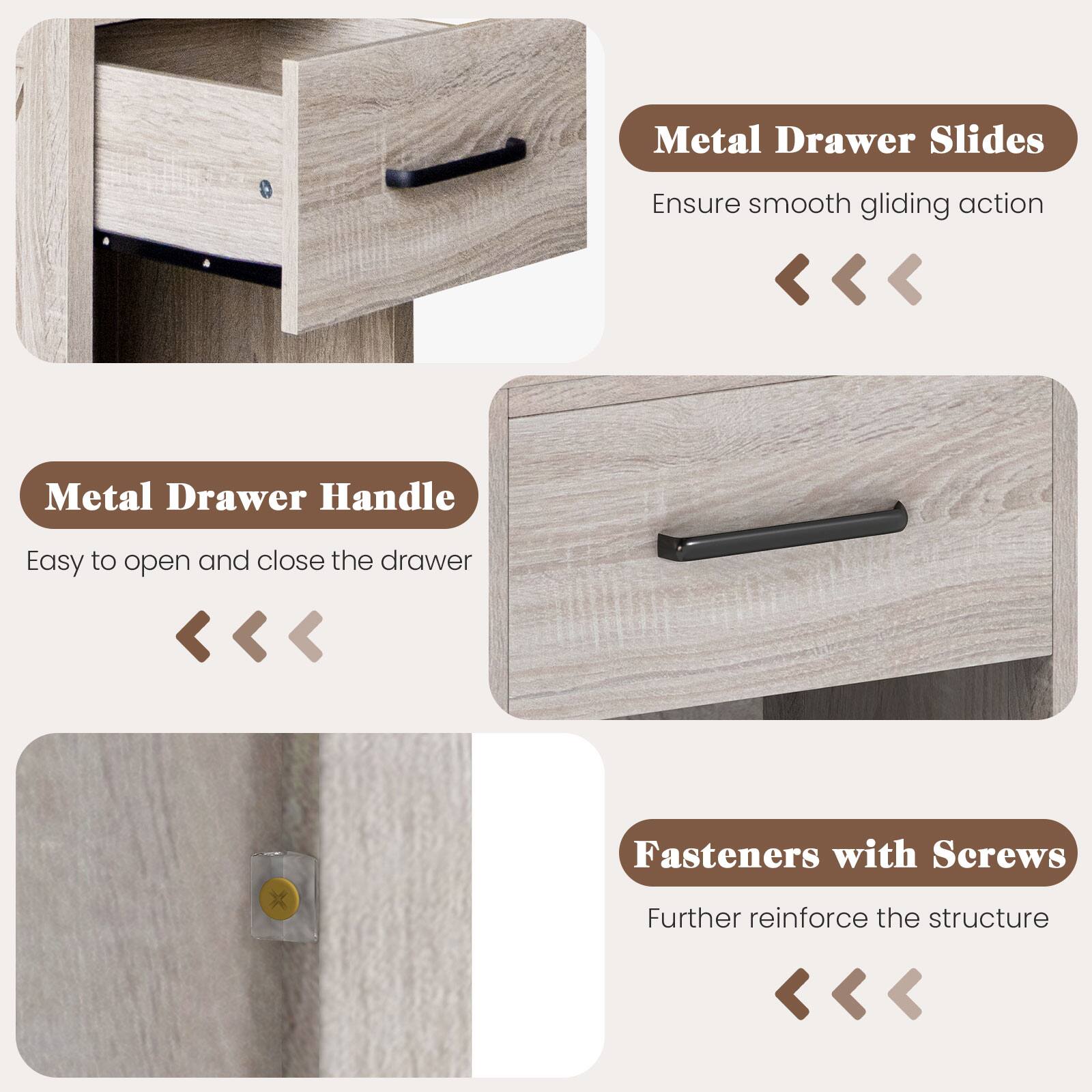 Metal Drawer Slides: Ensure smooth gliding action.  
Metal Drawer Handle: Easy to open and close the drawer.  
Fasteners with Screws: Further reinforce the structure.