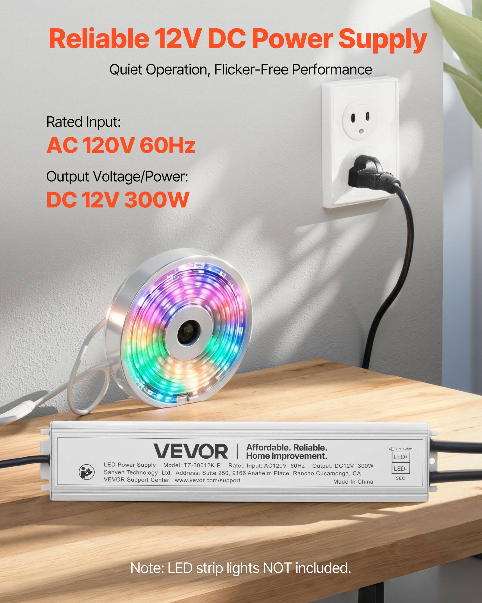 Reliable 12V DC Power Supply  
Quiet Operation, Flicker-Free Performance  

Rated Input:  
AC 120V 60Hz  

Output Voltage/Power:  
DC 12V 300W  

Affordable. Reliable. Home Improvement.  
Rated Input: AC120V 60Hz  
Output: DC12V 300W  
Sanven Technology Ltd.  
Address: Suite 250, 9166 Anaheim Place, Rancho Cucamonga, CA  
VEVOR Support Center www.vevor.com/support  
Made in China  

Note: LED strip lights NOT included.