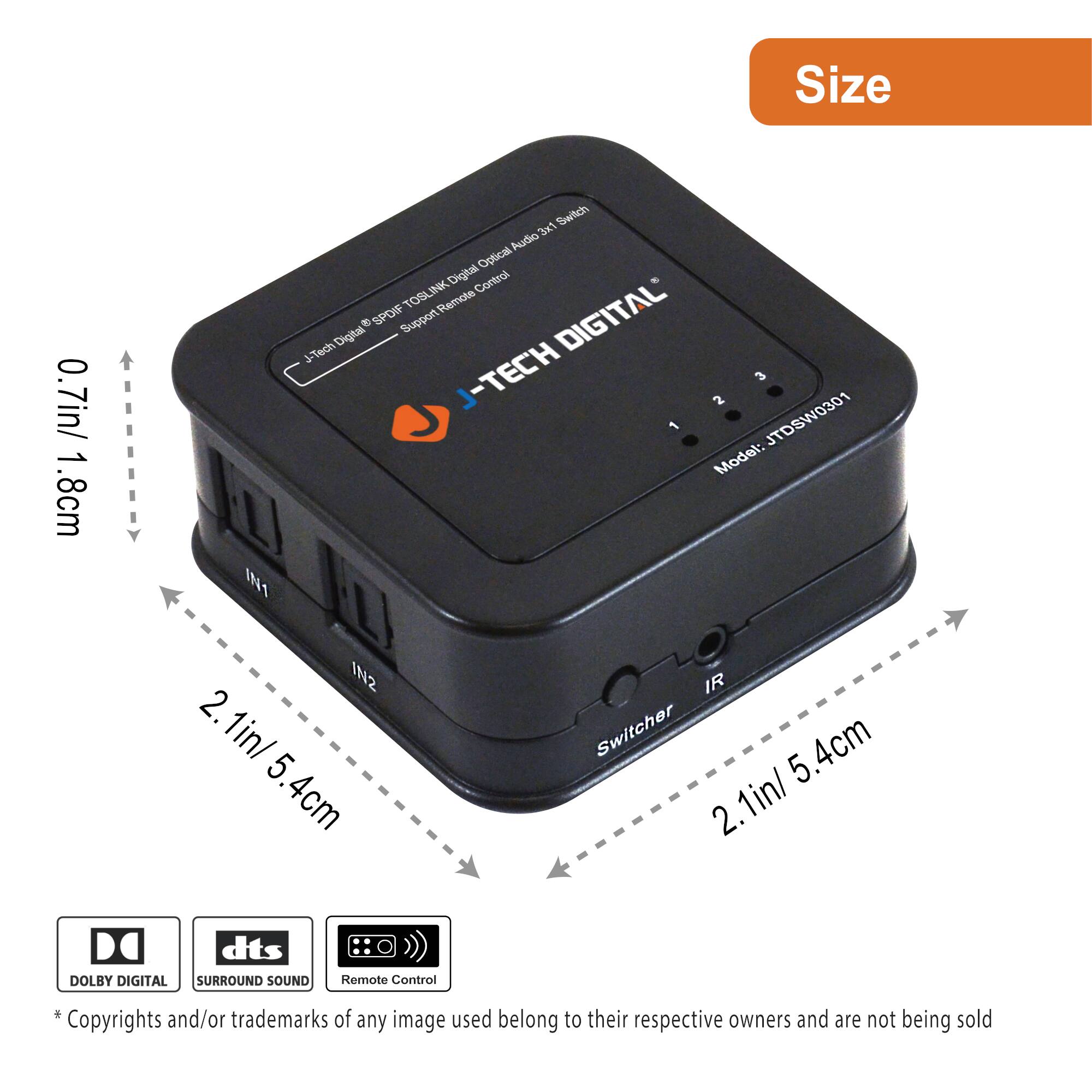 Size: 0.7in/1.8cm x 2.1in/5.4cm

J-TECH DIGITAL

TOSLINK Digital Optical Audio Switcher

- 3x1 Audio Optical Switch
- Digital Control
- TOSLINK Remote Control
- SPOIF Support
- DIGITAL
- J-TECH
- Model: JTDW0301

Features:
- DOLBY DIGITAL
- dts SURROUND SOUND
- Remote Control

* Copyrights and/or trademarks of any image used belong to their respective owners and are not being sold