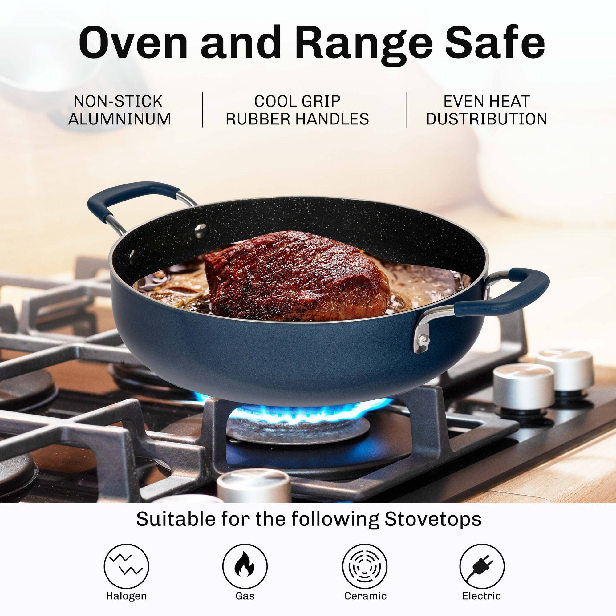 Oven and Range Safe

NON-STICK ALUMINUM  
COOL GRIP RUBBER HANDLES  
EVEN HEAT DISTRIBUTION  

Suitable for the following Stovetops  
Halogen  
Gas  
Ceramic  
Electric