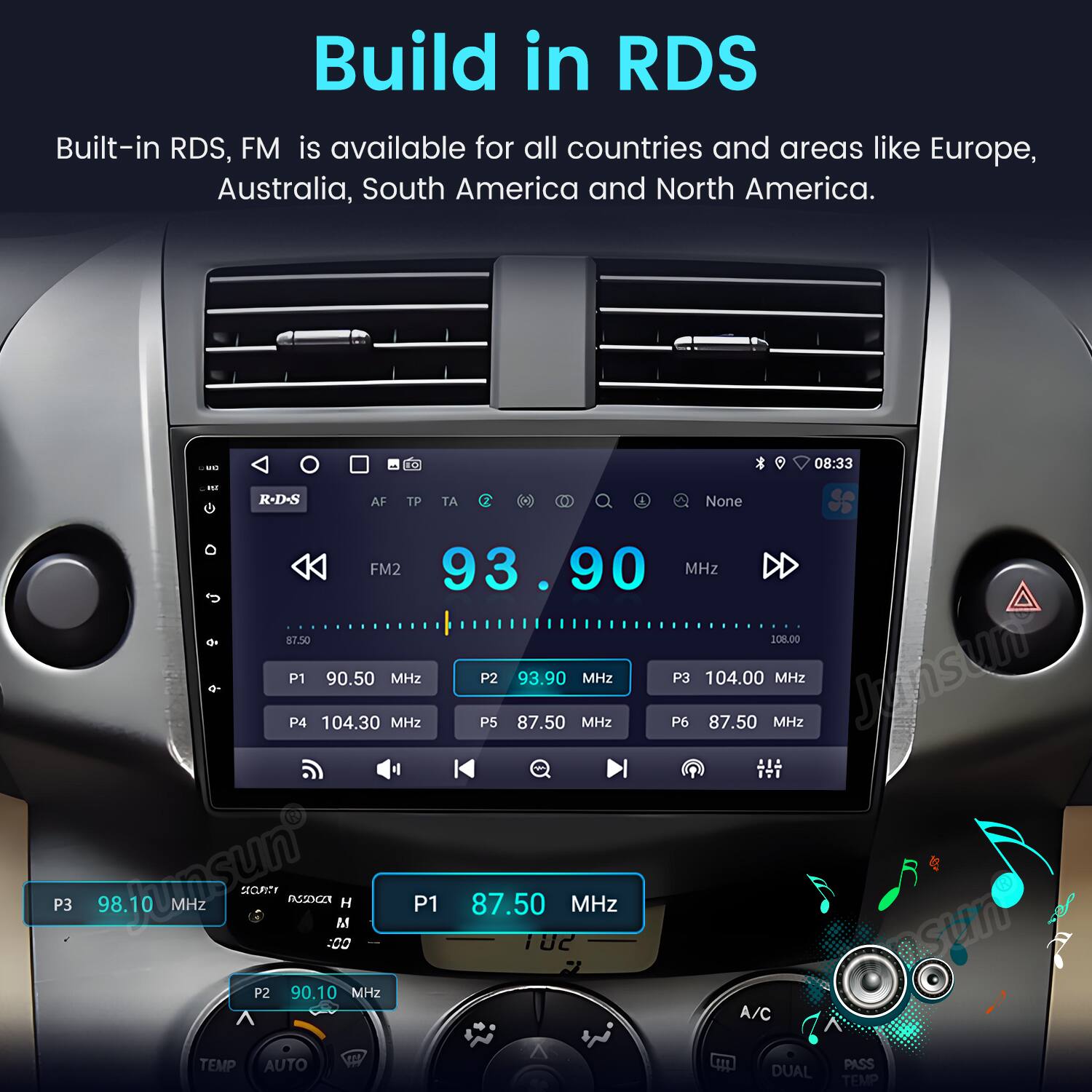 Build in RDS  
Built-in RDS, FM is available for all countries and areas like Europe, Australia, South America and North America.  

E0 08:33 ...  
R-D-S AF TP AT None FM2 93.90 MHz $7.50 208.00 P1 P4 104.30 90.50 MHz MHz P5 P2 87.50 93.90 MHz MHz P6 P3 104.00 87.50 MHz MHz  
Jnsun P3 98.10 un MHz  
SECURITY FXXZN 100 M H P1 87.50 10C MHz P2 90.10 MHz  
A/C TEMP AUTO DUAL PASS TEMP