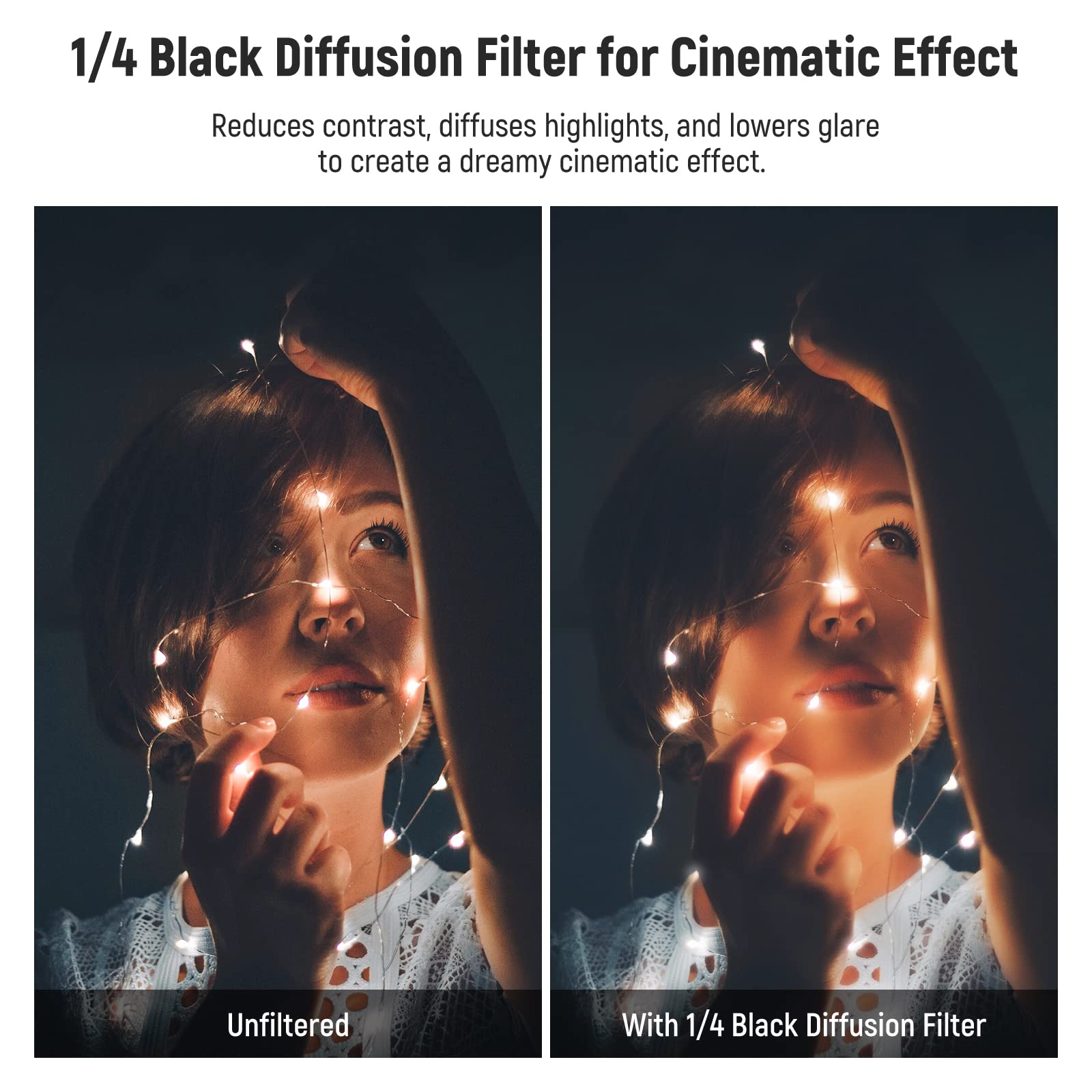 1/4 Black Diffusion Filter for Cinematic Effect  
Reduces contrast, diffuses highlights, and lowers glare to create a dreamy cinematic effect.  

Unfiltered  
With 1/4 Black Diffusion Filter