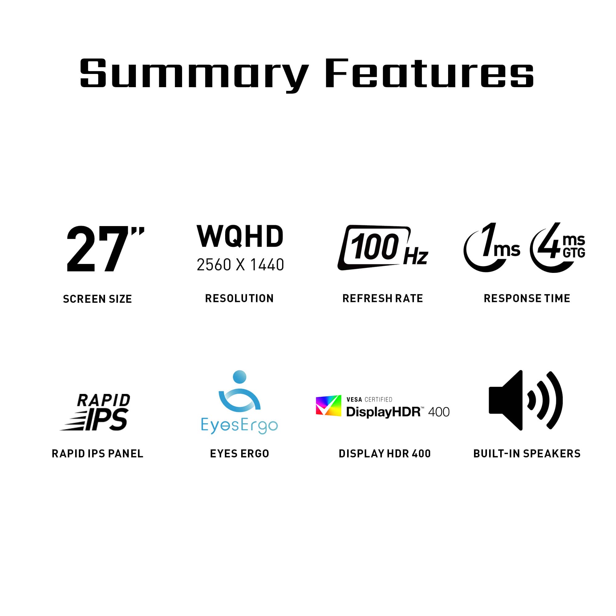 Summary Features:
* 27" Screen Size
* WQHD 2560 x 1440 Resolution
* 100 Hz Refresh Rate
* 1ms GTG Response Time
* Rapid IPS Panel
* EyesErgo Vera Certified
* DisplayHDR 400
* Built-in Speakers