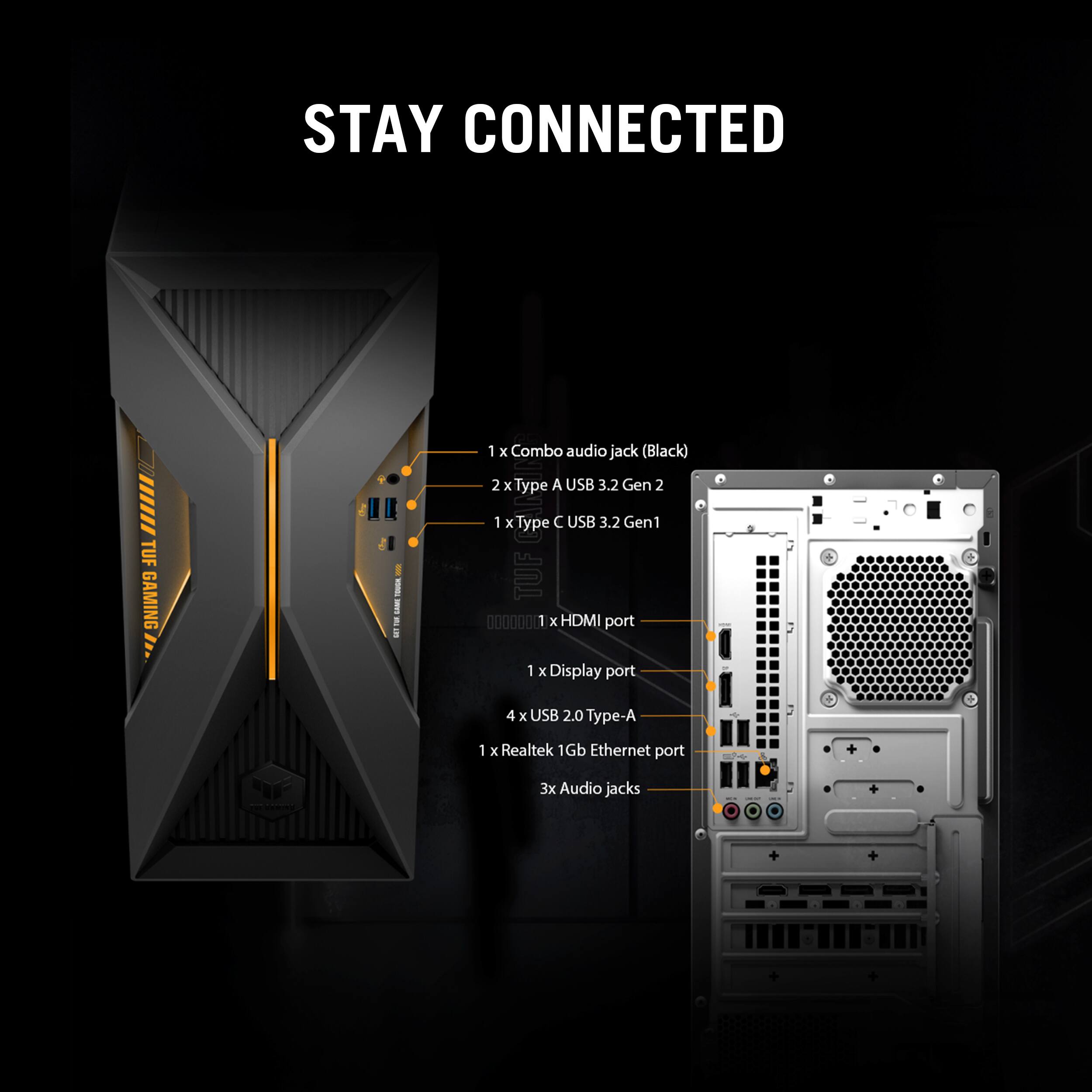 STAY CONNECTED

TUF GAMING

1 x Combo audio jack (Black)
2 x Type A USB 3.2 Gen 2
1 x Type C USB 3.2 Gen 1
1 x HDMI port
1 x Display port
4 x USB 2.0 Type-A
1 x Realtek 1Gb Ethernet port
3 x Audio jacks
