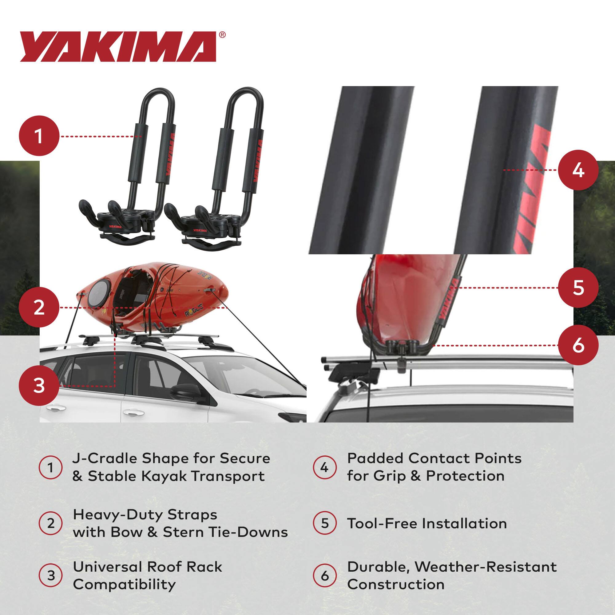 YAKIMA

1. J-Cradle Shape for Secure & Stable Kayak Transport
2. Heavy-Duty Straps with Bow & Stern Tie-Downs
3. Universal Roof Rack Compatibility
4. Padded Contact Points for Grip & Protection
5. Tool-Free Installation
6. Durable, Weather-Resistant Construction