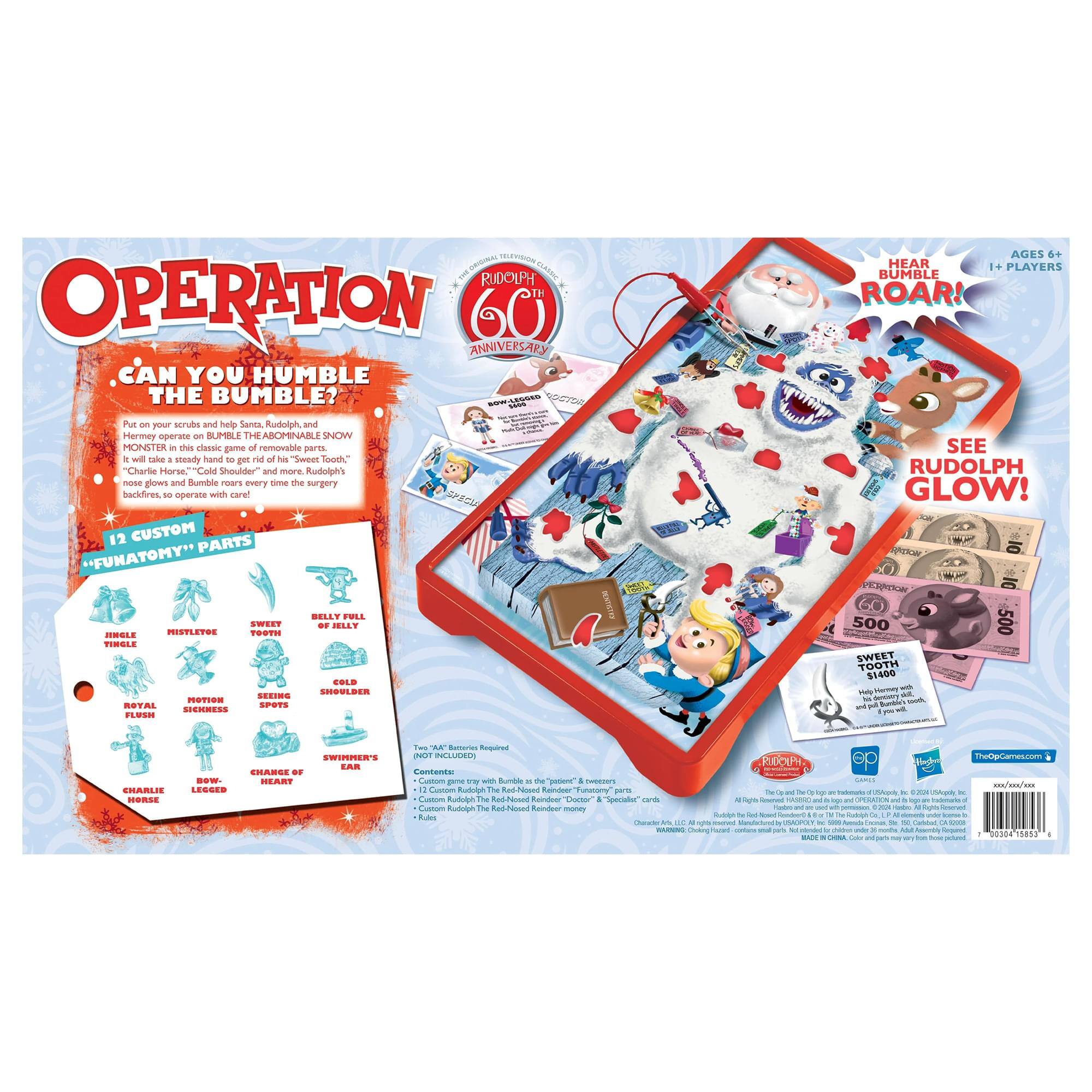 **OPERATION**  
*CAN YOU HUMBLE THE BUMBLE?*

Put on your scrubs and help Santa, Rudolph, and Hermey operate on BUMBLE THE ABOOMINABLE SNOW MONSTER in this classic game of removable parts! "Charlie Horse," "Cold Shoulder" and more. Rudolph's nose glows and Bumble roars every time the surgery backfires, to operate with care!

**12 CUSTOM "FUNATOMY" PARTS**  
- HINGLE  
- MISTLETOE  
- SWEET TOOTH  
- BELLY FULL OF JELLY  
- COLD SHOULDER  
- ROYAL FLUSH  
- MOTION SICKNESS  
- SEEING SPOTS  
- SWIMMER'S EAR  
- BOW-LEGGED  
- CHARLIE HORSE  
- CHANGE OF HEART

**AGES 6+**  
**1+ PLAYERS**

**HEAR BUMBLE ROAR!**  
**SEE RUDOLPH GLOW!**

**FUN FACTS**  
- "Cold Shoulder" and more  
- Rudolph's nose glows and Bumble roars every time the surgery backfires  
- 12 Custom