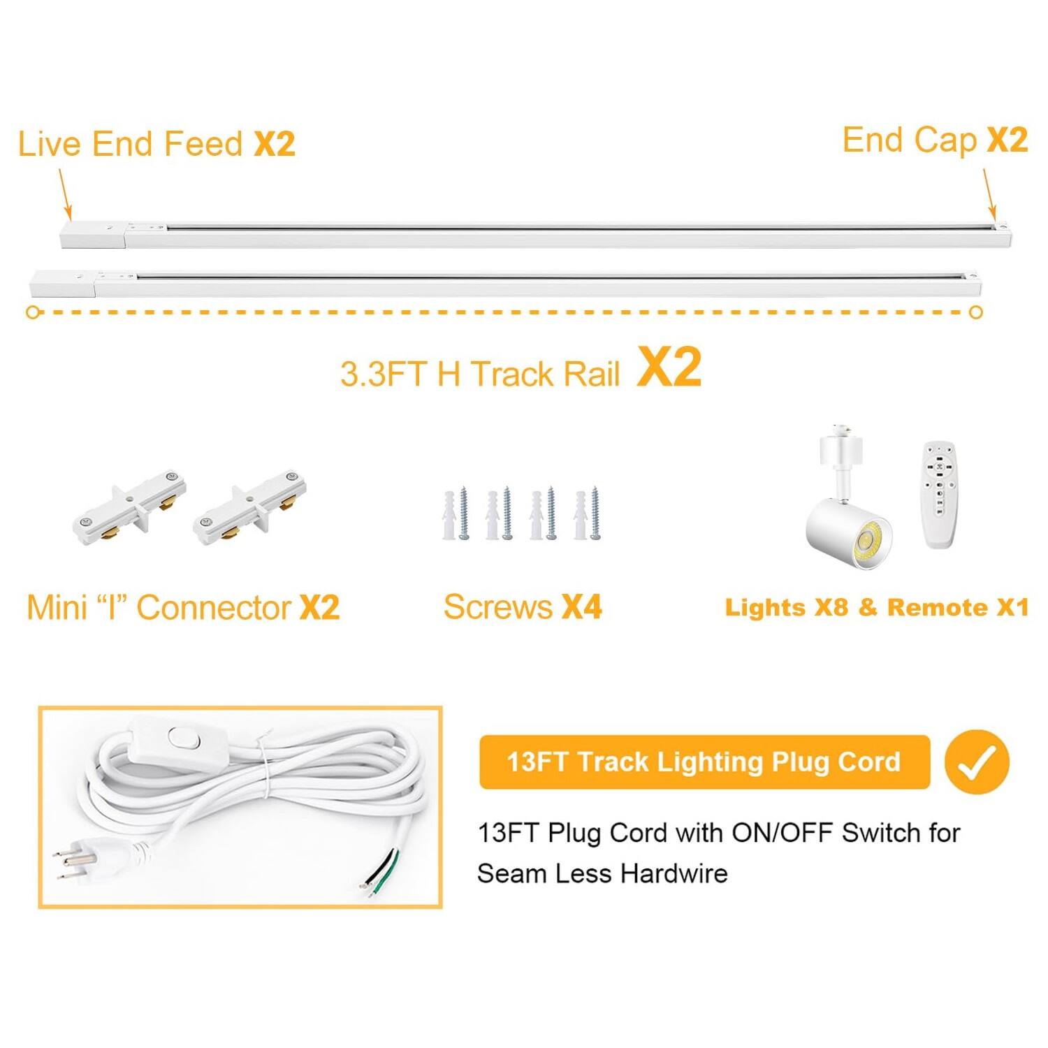 Live End Feed X2  
End Cap X2  
3.3FT H Track Rail X2  
Mini "I" Connector X2  
Screws X4  
Lights X8 & Remote X1  
13FT Track Lighting Plug Cord  
13FT Plug Cord with ON/OFF Switch for Seamless Hardwire
