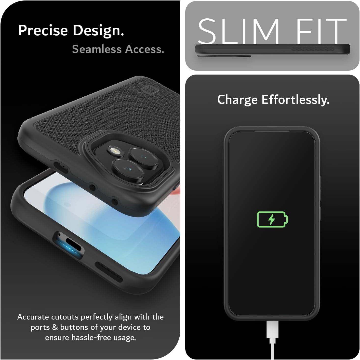Precise Design. Seamless Access.  
SLIM FIT  
Charge Effortlessly.  
Accurate cutouts perfectly align with the ports & buttons of your device to ensure hassle-free usage.
