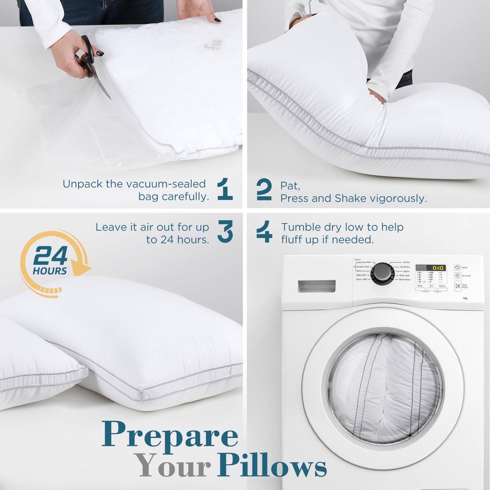 1. Unpack the vacuum-sealed bag carefully.

2. Pat, Press and Shake vigorously.

3. Leave it air out for up to 24 hours.

4. Tumble dry low to help fluff up if needed.

Prepare Your Pillows