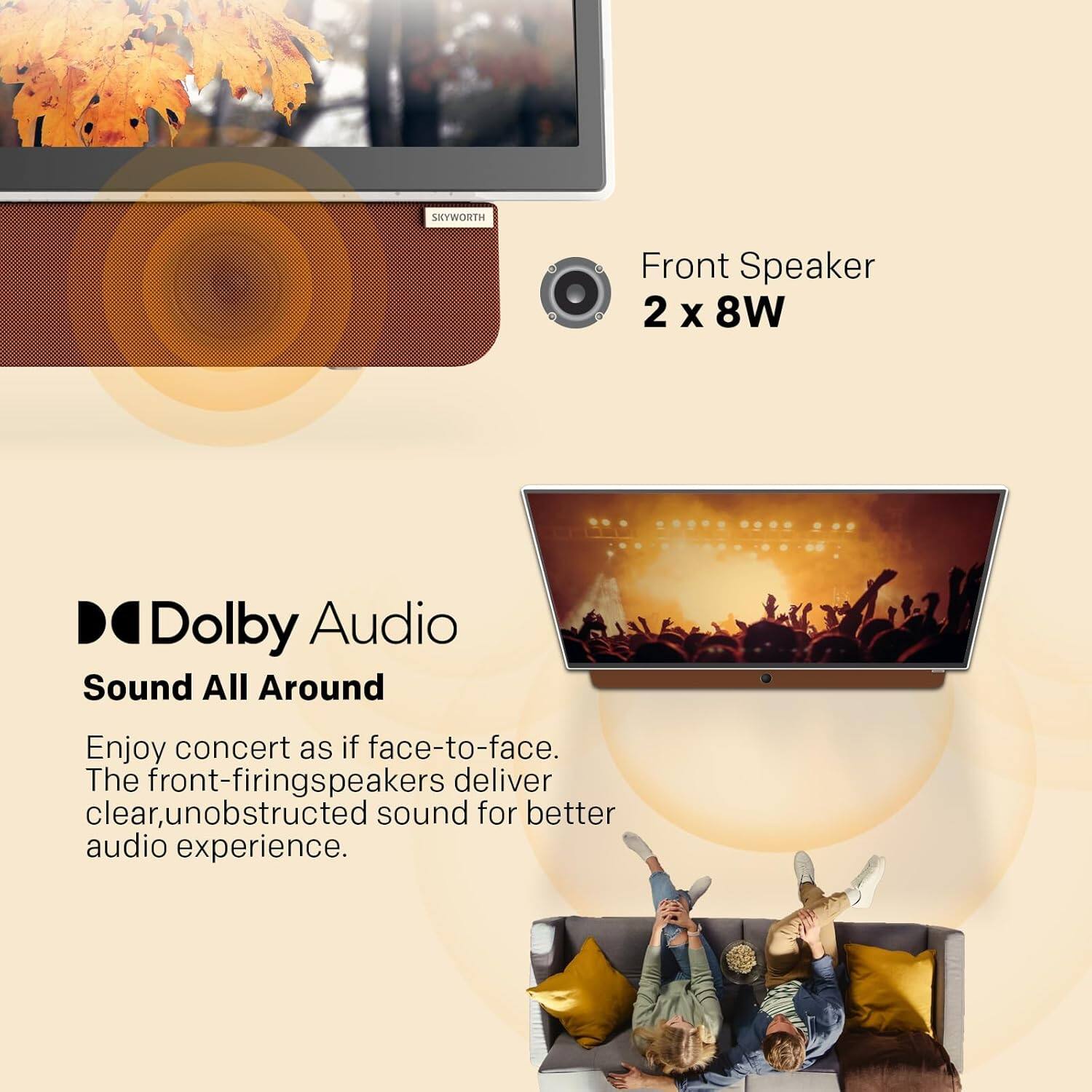 SKYWORTH
Front Speaker
2 x 8W
Dolby Audio
Sound All Around
Enjoy concert as if face-to-face.
The front-firing speakers deliver clear, unobstructed sound for better audio experience.