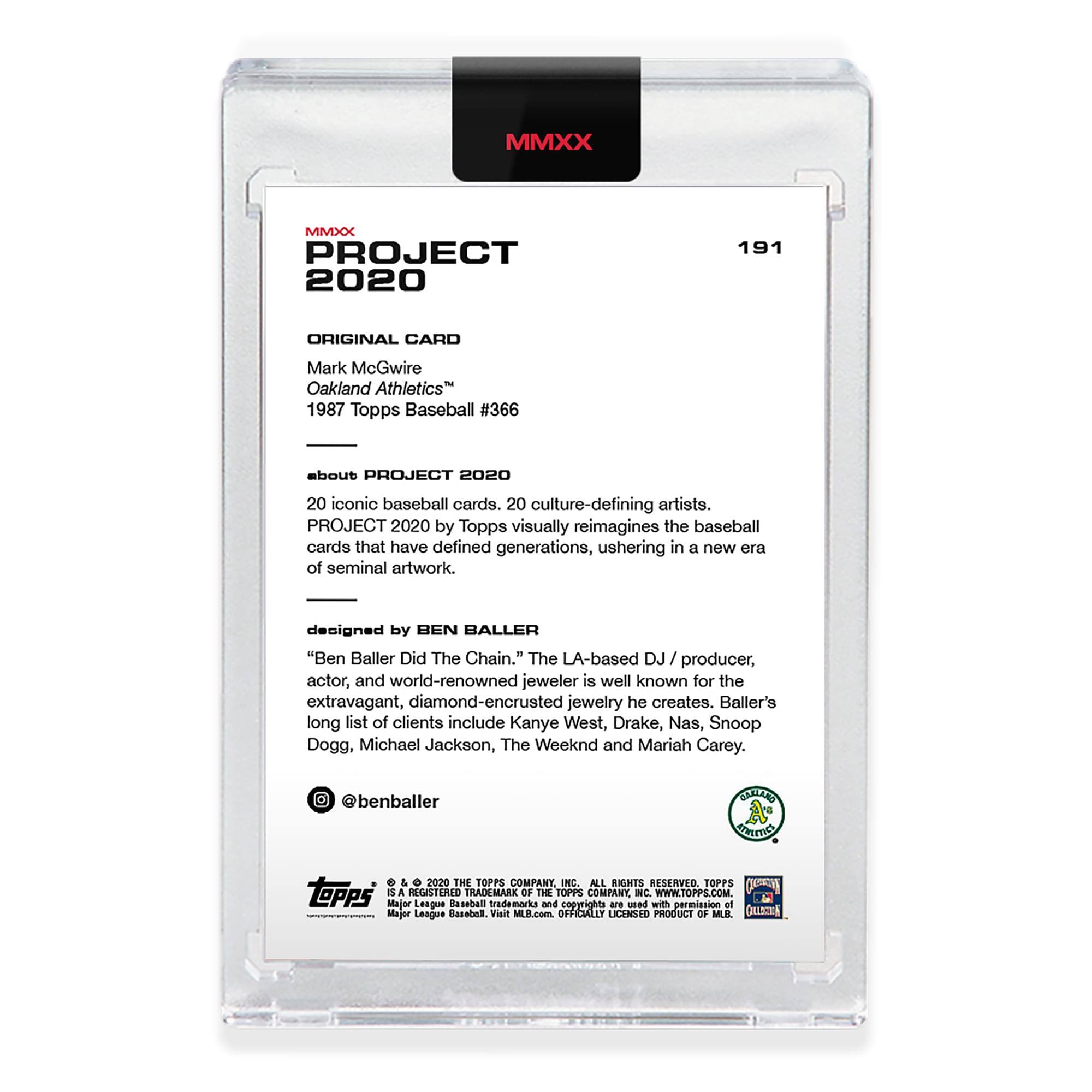 MMXX PROJECT 2020  
191  
ORIGINAL CARD  
Mark McGwire  
Oakland Athletics™  
1987 Topps Baseball #366  

about PROJECT 2020  
20 iconic baseball cards. 20 culture-defining artists.  
PROJECT 2020 by Topps visually reimagines the baseball cards that have defined generations, ushering in a new era of seminal artwork.  

designed by BEN BALLER  
"Ben Baller Did The Chain." The LA-based DJ / producer, actor, and world-renowned jeweler is well known for the extravagant, diamond-encrusted jewelry he creates. Baller's long list of clients include Kanye West, Drake, Nas, Snoop Dogg, Michael Jackson, The Weeknd and Mariah Carey.  
@benballer  

© & ™ 2020 THE TOPPS COMPANY, INC. ALL RIGHTS RESERVED. TOPPS is a registered trademark of The Topps Company, Inc. www.TOPPS.com  
Major League Baseball trademarks and copyrights are used with permission of Major League Baseball. Visit MLB.com  
OFFICIALLY LICENSED PRODUCT OF MLB.