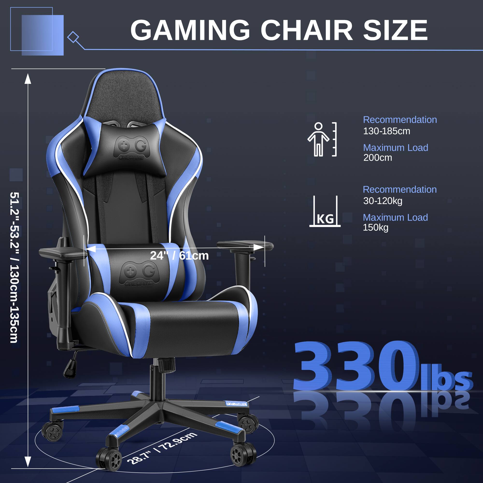 GAMING CHAIR SIZE

- Height: 51.2" - 53.2" / 130cm - 135cm
- Width: 24" / 61cm
- Depth: 28.7" / 72.9cm

Recommendation:
- Height: 130-185cm
- Weight: 30-120kg

Maximum Load:
- Height: 200cm
- Weight: 150kg / 330 lbs