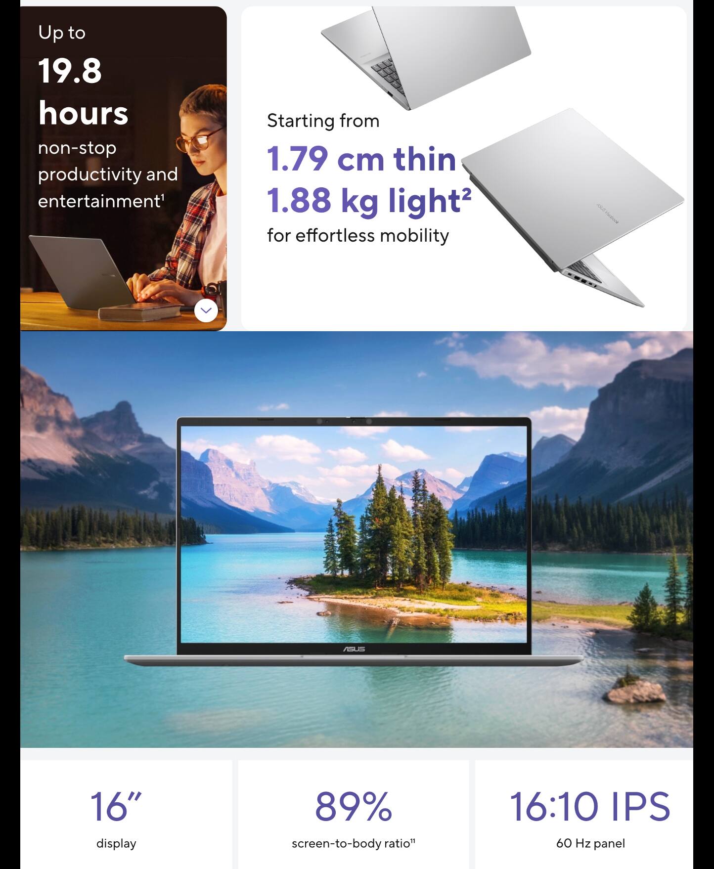 Up to 19.8 hours non-stop productivity and entertainment  
Starting from 1.79 cm thin 1.88 kg light for effortless mobility  
16" display  
89% screen-to-body ratio  
16:10 IPS 60 Hz panel