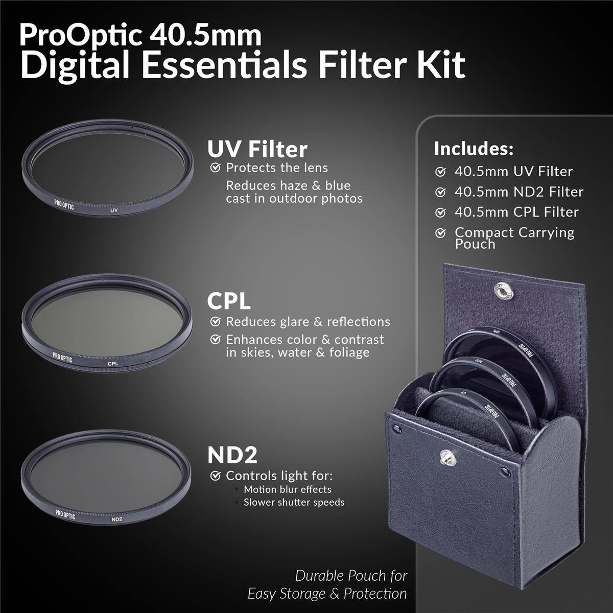 ProOptic 40.5mm Digital Essentials Filter Kit

Includes:
- 40.5mm UV Filter
- 40.5mm ND2 Filter
- 40.5mm CPL Filter
- Compact Carrying Pouch

UV Filter
- Protects the lens
- Reduces haze & blue cast in outdoor photos

CPL
- Reduces glare & reflections
- Enhances color & contrast in skies, water & foliage

ND2
- Controls light for:
  - Motion blur effects
  - Slower shutter speeds

Durable Pouch for Easy Storage & Protection