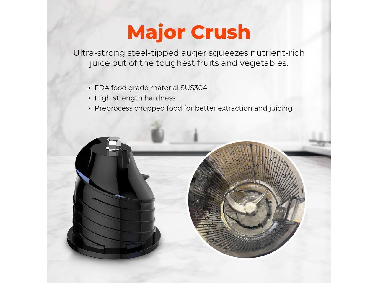 Major Crush

Ultra-strong steel-tipped auger squeezes nutrient-rich juice out of the toughest fruits and vegetables.

- FDA food grade material SUS304
- High strength hardness
- Preprocess chopped food for better extraction and juicing