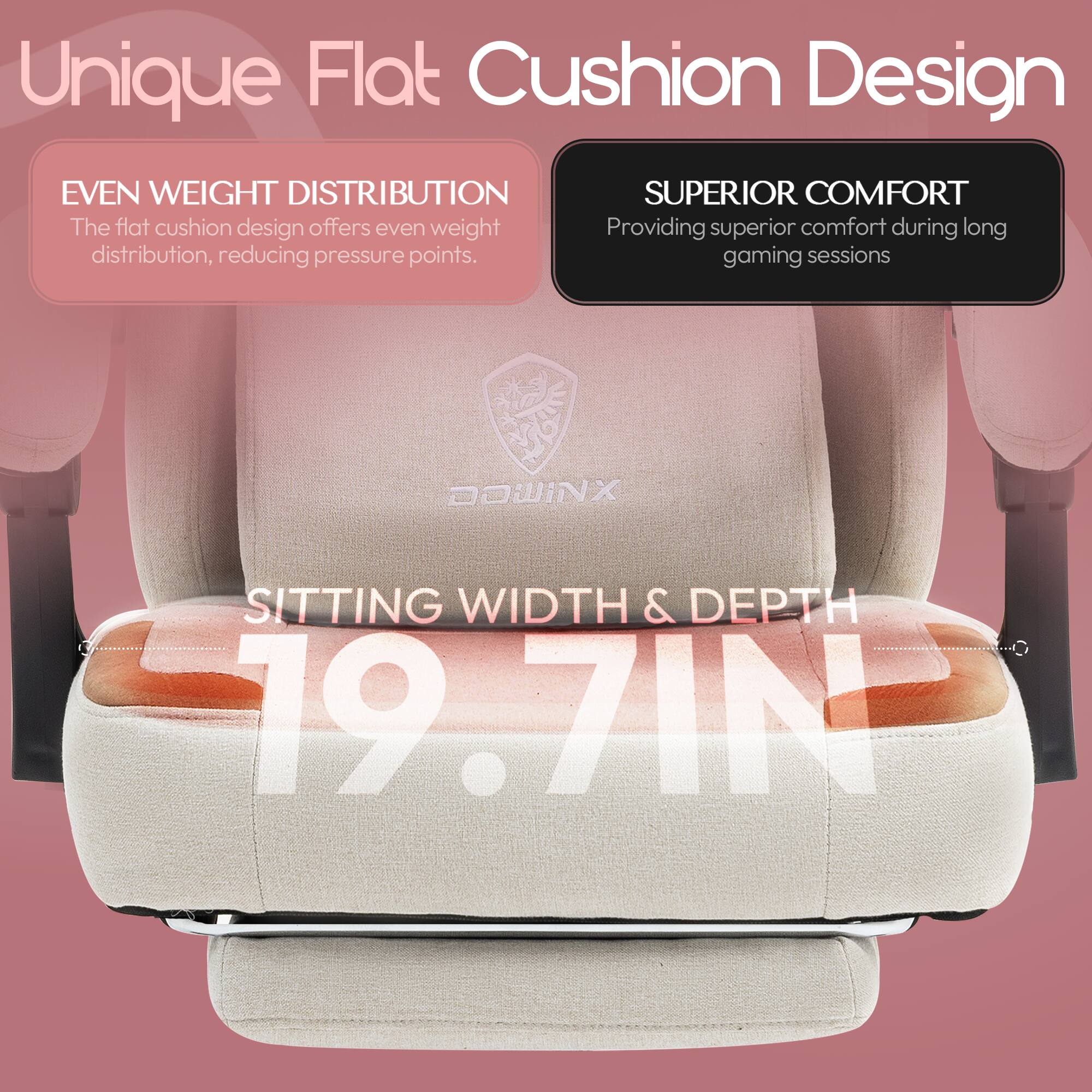 Unique Flat Cushion Design

EVEN WEIGHT DISTRIBUTION
The flat cushion design offers even weight distribution, reducing pressure points.

SUPERIOR COMFORT
Providing superior comfort during long gaming sessions

SITTING WIDTH & DEPTH
19.7 IN
