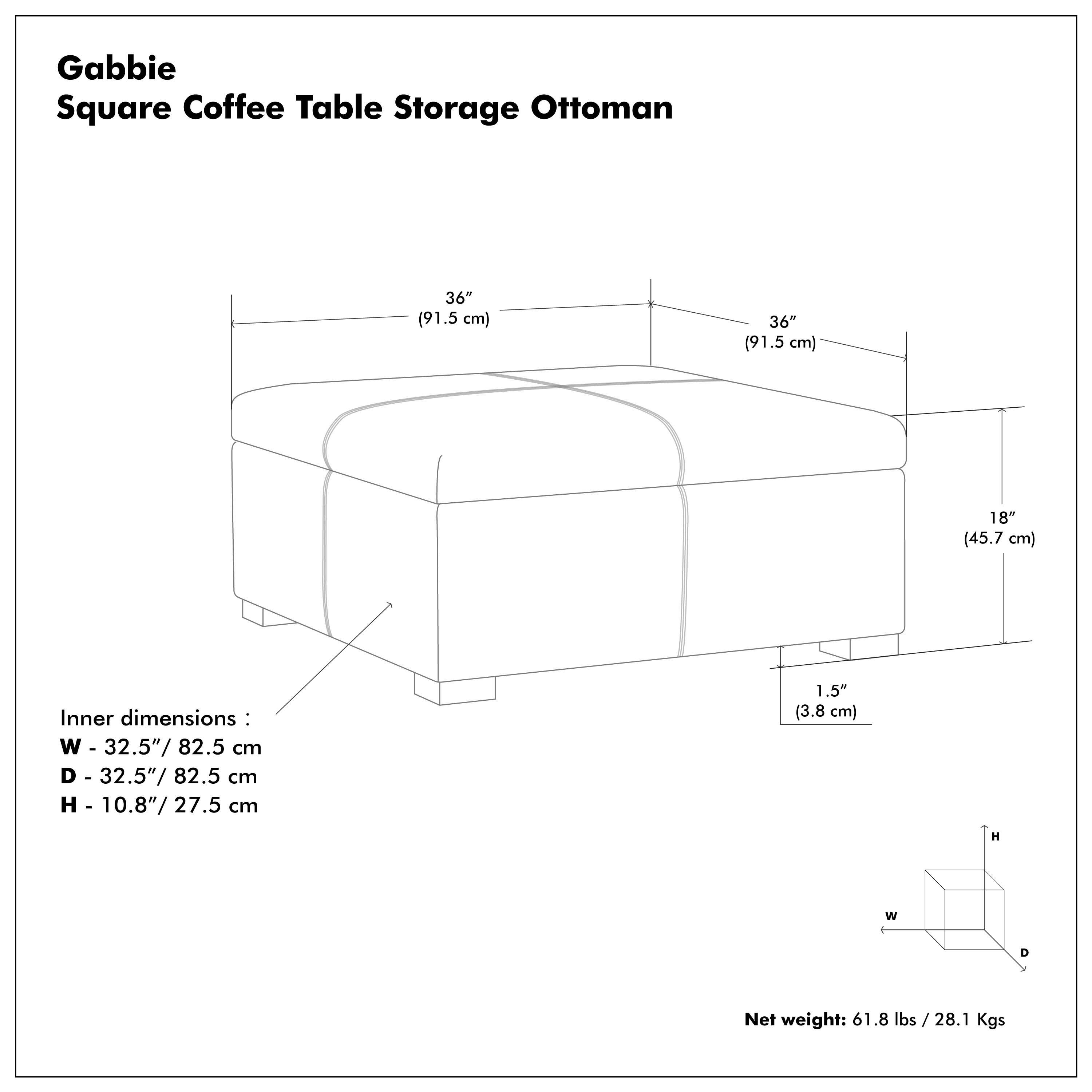 Gabbie Square Coffee Table Storage Ottoman

36" (91.5 cm)  
36" (91.5 cm)  
18" (45.7 cm)  

Inner dimensions:  
W - 32.5" / 82.5 cm  
D - 32.5" / 82.5 cm  
H - 10.8" / 27.5 cm  

1.5" (3.8 cm)  

Net weight: 61.8 lbs / 28.1 Kgs