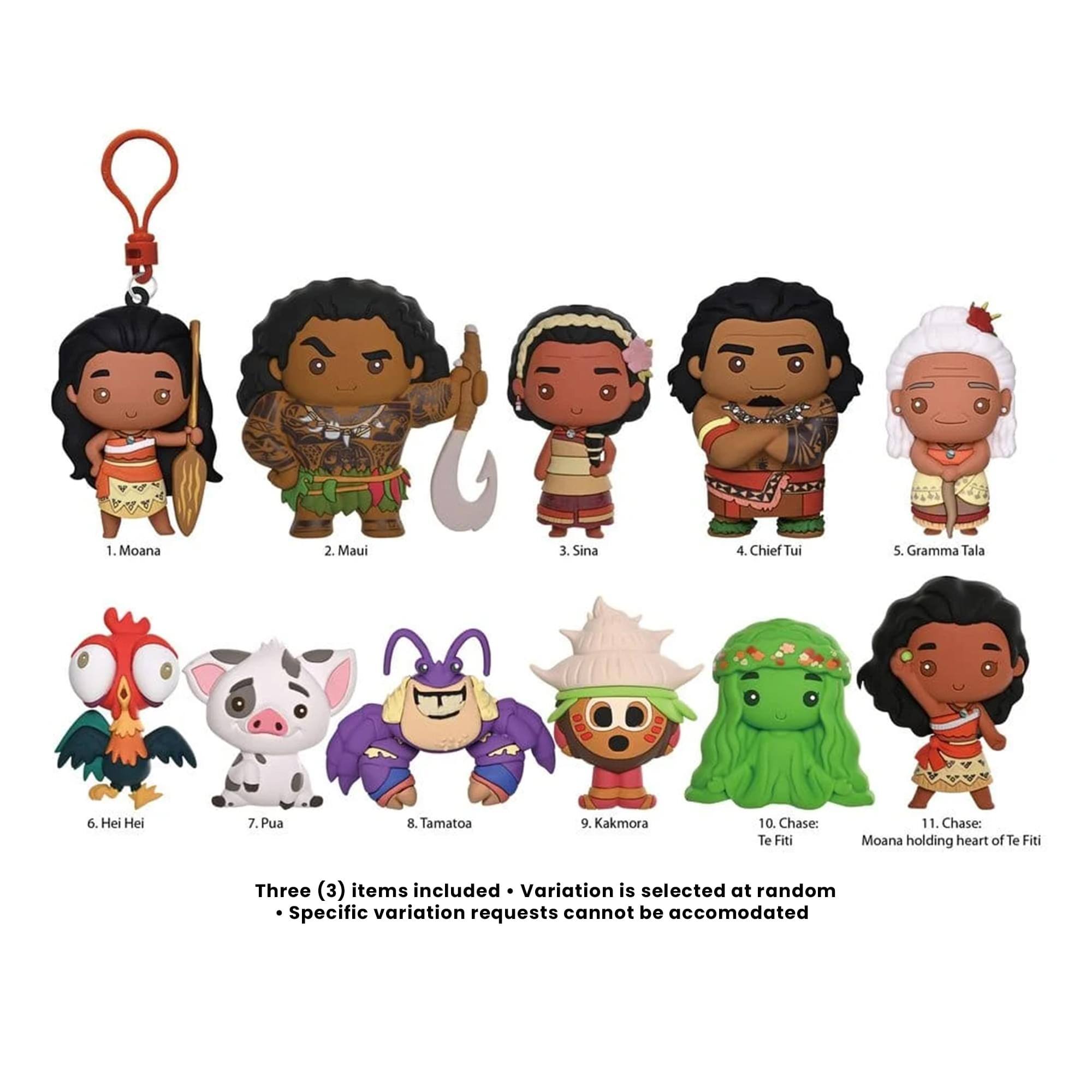 1. Moana
2. Maui
3. Sina
4. Chief Tui
5. Gramma Tala
6. Hei Hei
7. Pua
8. Tamatoa
9. Kakamora
10. Chase: Te Fiti
11. Chase: Moana holding heart of Te Fiti

Three (3) items included. Variation is selected at random. Specific variation requests cannot be accommodated