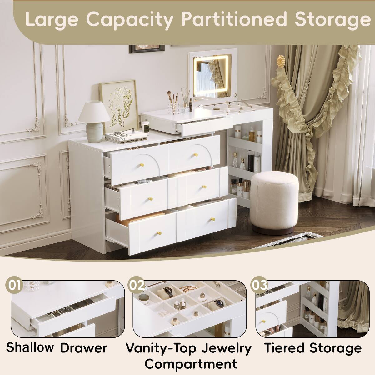 Large Capacity Partitioned Storage

01
Shallow Drawer

02
Vanity-Top Jewelry Compartment

03
Tiered Storage