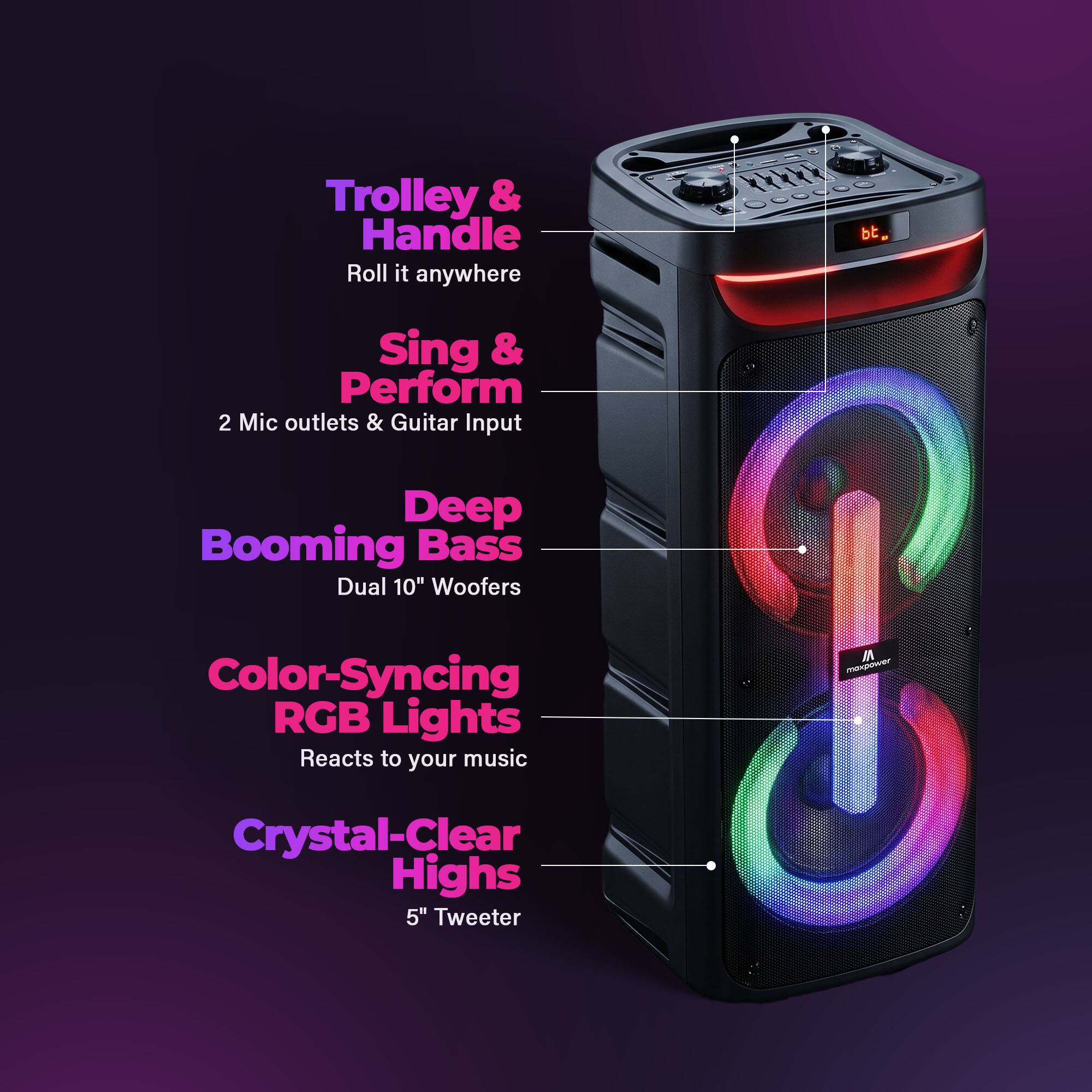 Trolley & Handle  
Roll it anywhere  

Sing & Perform  
2 Mic outlets & Guitar Input  

Deep Booming Bass  
Dual 10" Woofers  

Color-Syncing RGB Lights  
Reacts to your music  

Crystal-Clear Highs  
5" Tweeter