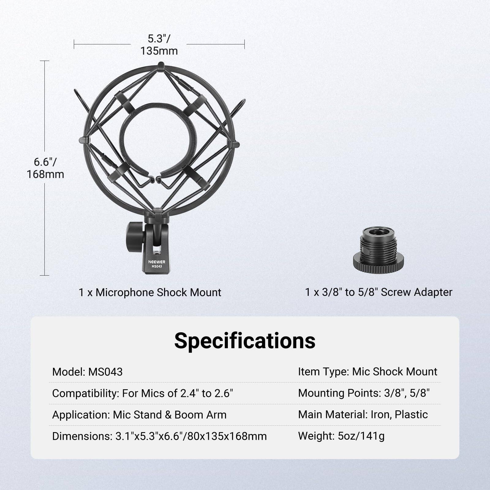 5.3" 135mm  
6.6" 168mm  

NEEWER  
1 x Microphone Shock Mount  
1 x 3/8" to 5/8" Screw Adapter  

Specifications  
Model: MS043  
Item Type: Mic Shock Mount  
Compatibility: For Mics of 2.4" to 2.6"  
Mounting Points: 3/8", 5/8"  
Application: Mic Stand & Boom Arm  
Main Material: Iron, Plastic  
Dimensions: 3.1"x5.3"x6.6"/80x135x168mm  
Weight: 5oz/141g