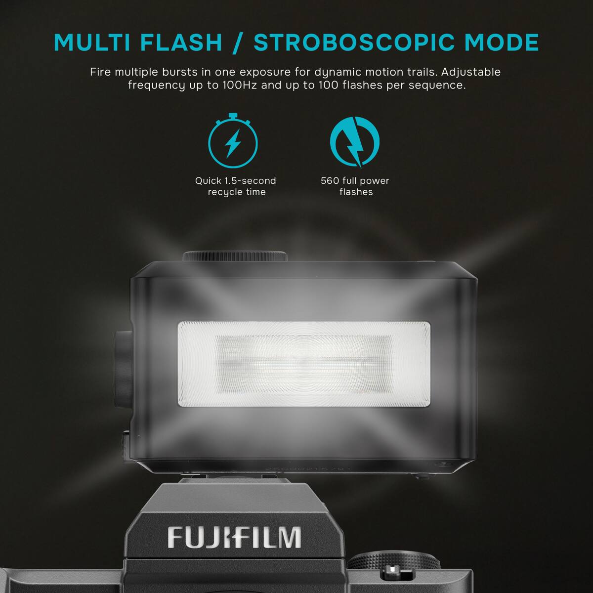 MULTI FLASH / STROBOSCOPIC MODE  
Fire multiple bursts in one exposure for dynamic motion trails. Adjustable frequency up to 100Hz and up to 100 flashes per sequence.  
Quick 1.5-second recycle time  
560 full power flashes  
25000215791  
FUJIFILM