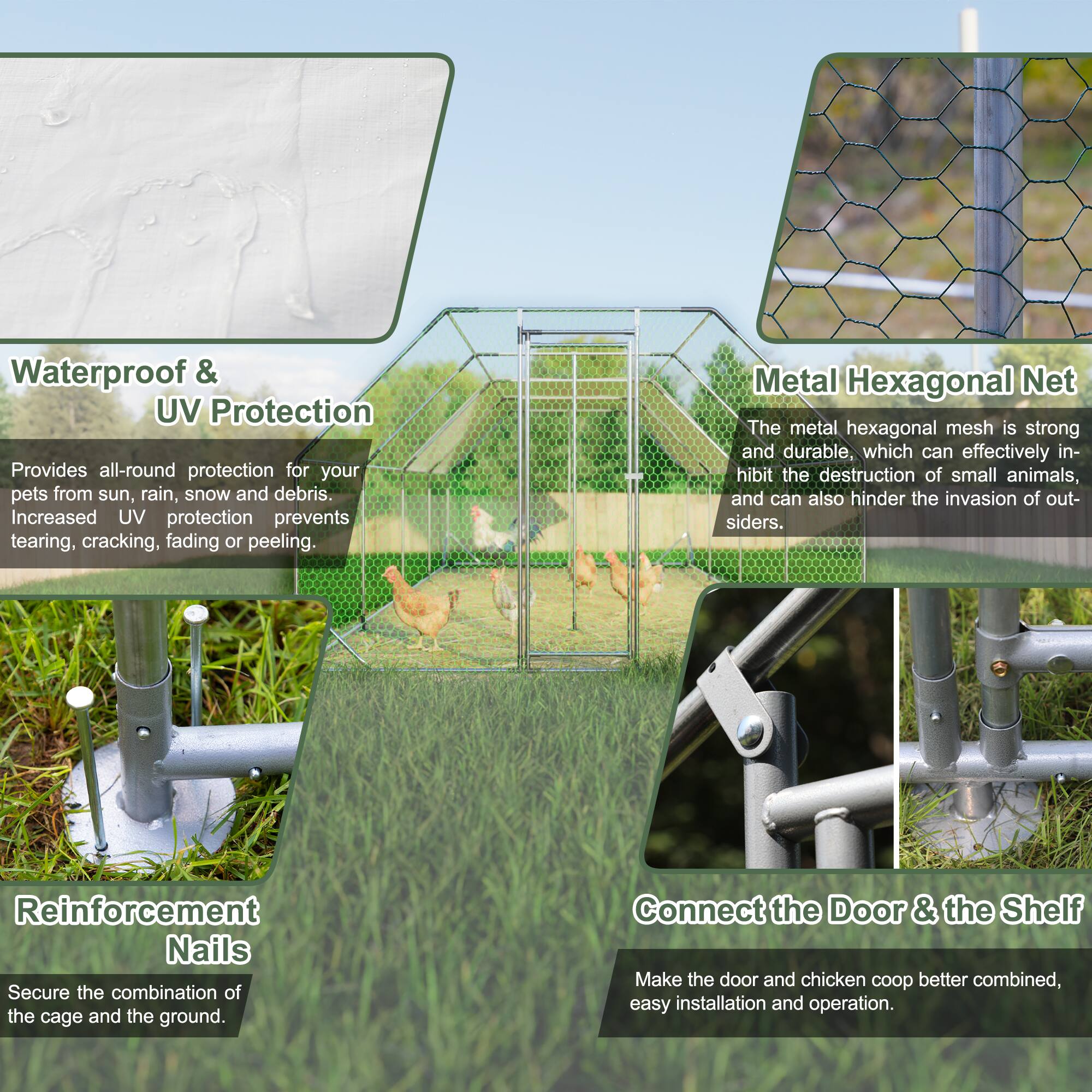 Waterproof & UV Protection  
Provides all-round protection for your pets from sun, rain, snow and debris. Increased UV protection prevents tearing, cracking, fading or peeling.

Metal Hexagonal Net  
The metal hexagonal mesh is strong and durable, which can effectively inhibit the destruction of small animals, and can also hinder the invasion of outsiders.

Reinforcement Nails  
Secure the combination of the cage and the ground.

Connect the Door & the Shelf  
Make the door and chicken coop better combined, easy installation and operation.