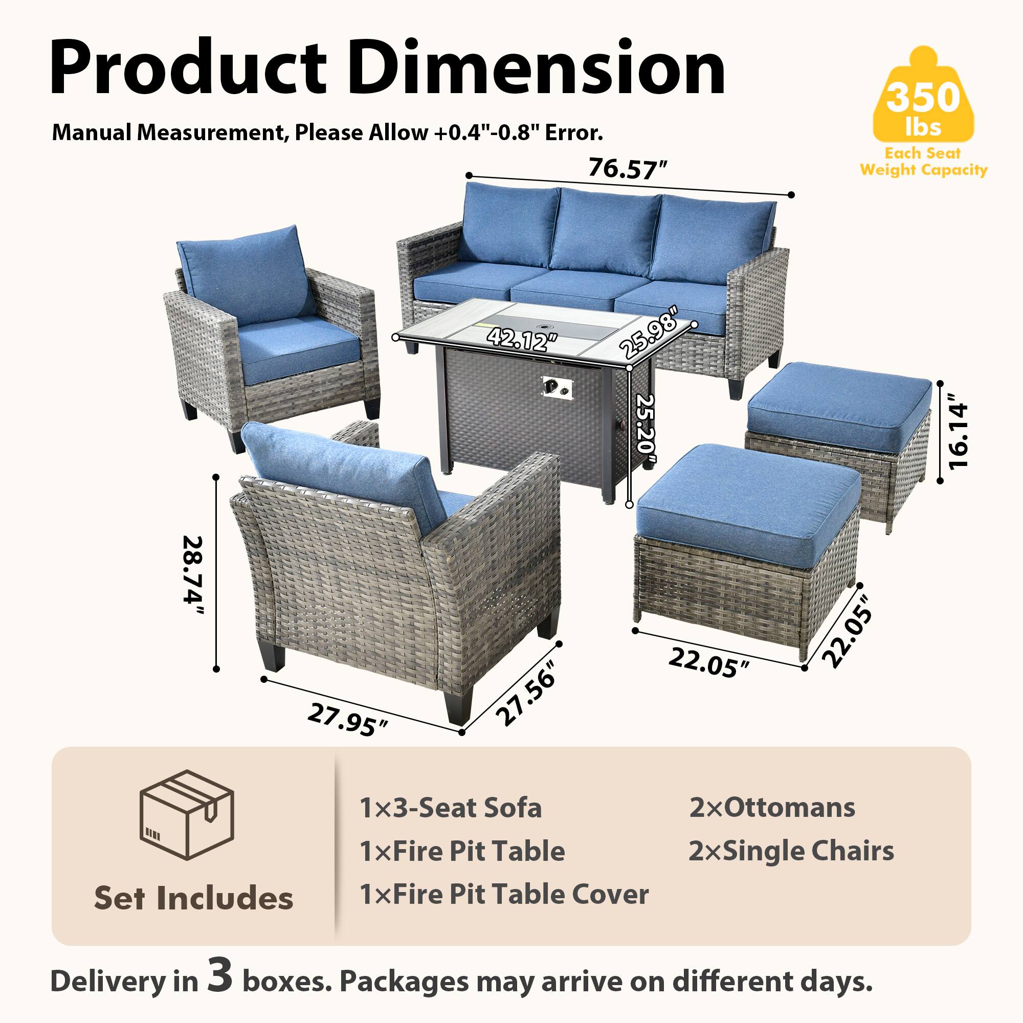 Product Dimension  
Manual Measurement, Please Allow +0.4"-0.8" Error.  

76.57"  
350 lbs Each Seat Weight Capacity  

28.74"  
27.95"  
42.12"  
27.56"  
25.98"  
25.20"  
22.05"  
22.05"  
16.14"  

Set Includes  
1x3-Seat Sofa  
2xOttomans  
1xFire Pit Table  
1xFire Pit Table Cover  

Delivery in 3 boxes. Packages may arrive on different days.