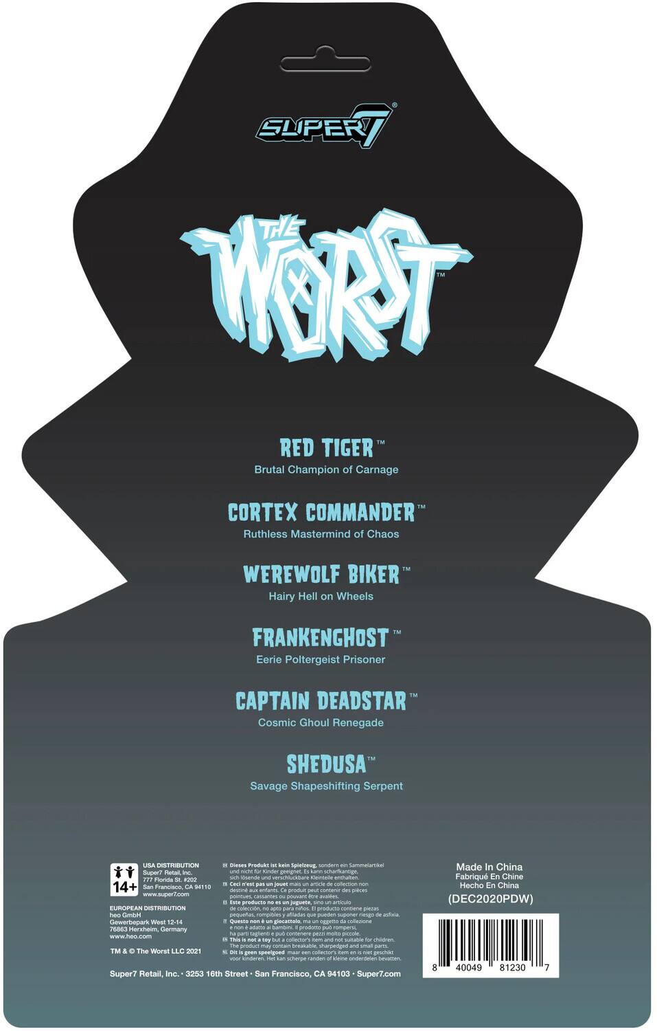 Here is the corrected and grouped text from the image:

---

**SUPER7**

**THE WORST**

- **RED TIGER**  
  Brutal Champion of Carnage

- **CORTEX COMMANDER**  
  Ruthless Mastermind of Chaos

- **WEREWOLF BIKER**  
  Hairy Hell on Wheels

- **FRANKENGHOST**  
  Eerie Poltergeist Prisoner

- **CAPTAIN DEADSTAR**  
  Cosmic Ghoul Renegade

- **SHEDUSA**  
  Savage Shapeshifting Serpent

---

**USA DISTRIBUTION**  
Dieses Produkt kein Spielterg, sondern Sammelartikel  
Super7 Retail Inc. und Stan Konder geeignet  
cann schertkannge 777 Plridla #202  
sh osende und verschiuckbare Keintede enthalten  
Cesi E pas poe man amicle collection  
14+  
San Francisco, CA 94110  
destine entanes produit peut onmenia des pices  
www.super7.com  
pointues cassantes couvare  
Bore avalfes  
ate producto peguete sina articuls

**EUROPEAN DISTRIBUTION**  
coleccin, apto para natos producto contiene piezan heo GmbH  
pequeac rompibles afiadas que pueden suponer sgs astiaa  
Gewerbepark West 12-14  
Questa non gocattalo gpeo coflezone  
76863 Herxheim, nom adiana  
Gamdeni produtto pub rompers Germany  
pares tapienti pub contenere De2 ma

---

**Made in China**  
Fabricado en China  
(DEC220PDW)

---

**Bar Code:**  
40049 81230 7

---

**Super7 Retail, Inc.**  
2352 16th Street  
San Francisco, CA 94103  
© The Worst LLC 2021