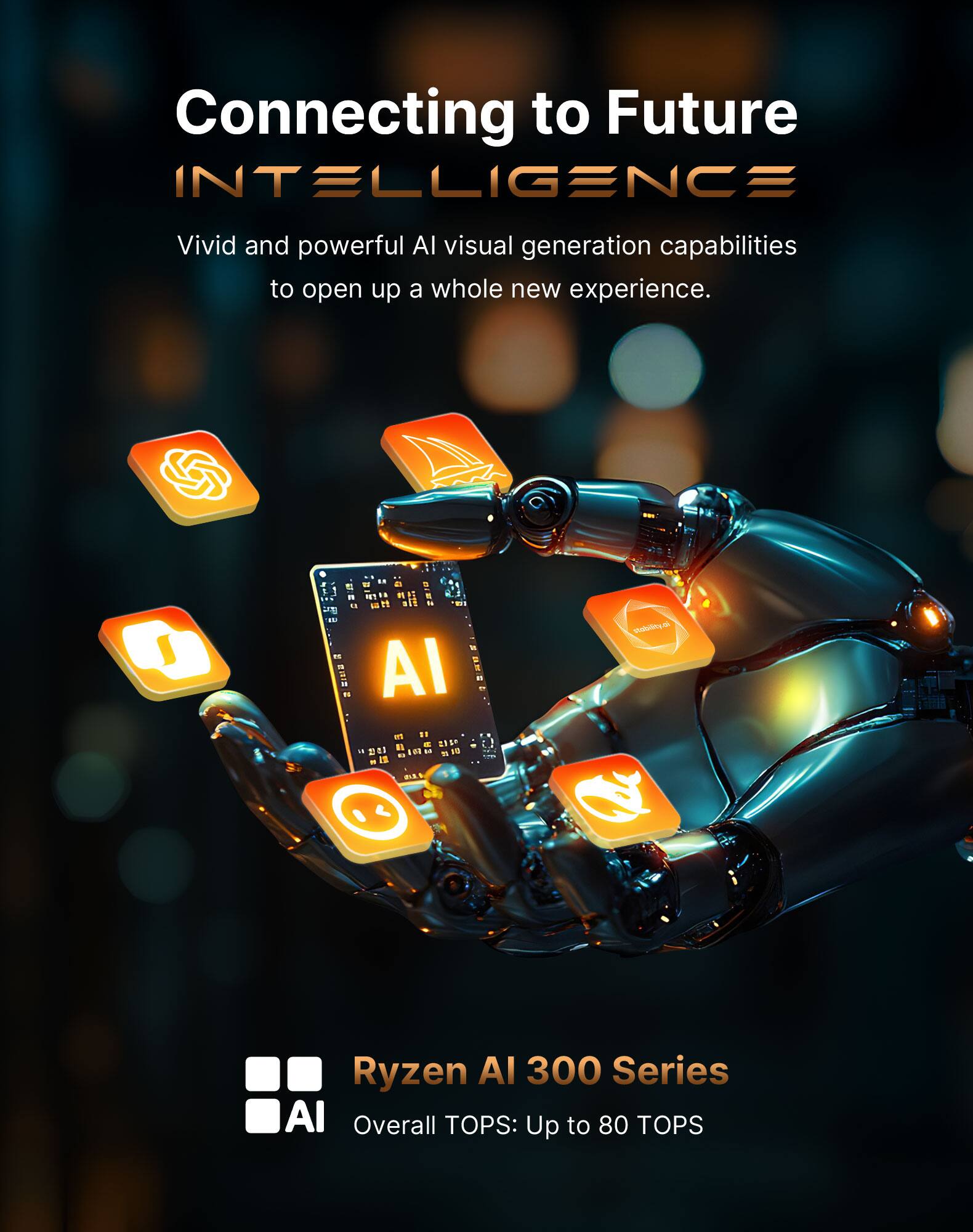 Connecting to Future INTELLIGENCE  
Vivid and powerful AI visual generation capabilities to open up a whole new experience.  
Ryzen AI 300 Series AI Overall TOPS: Up to 80 TOPS