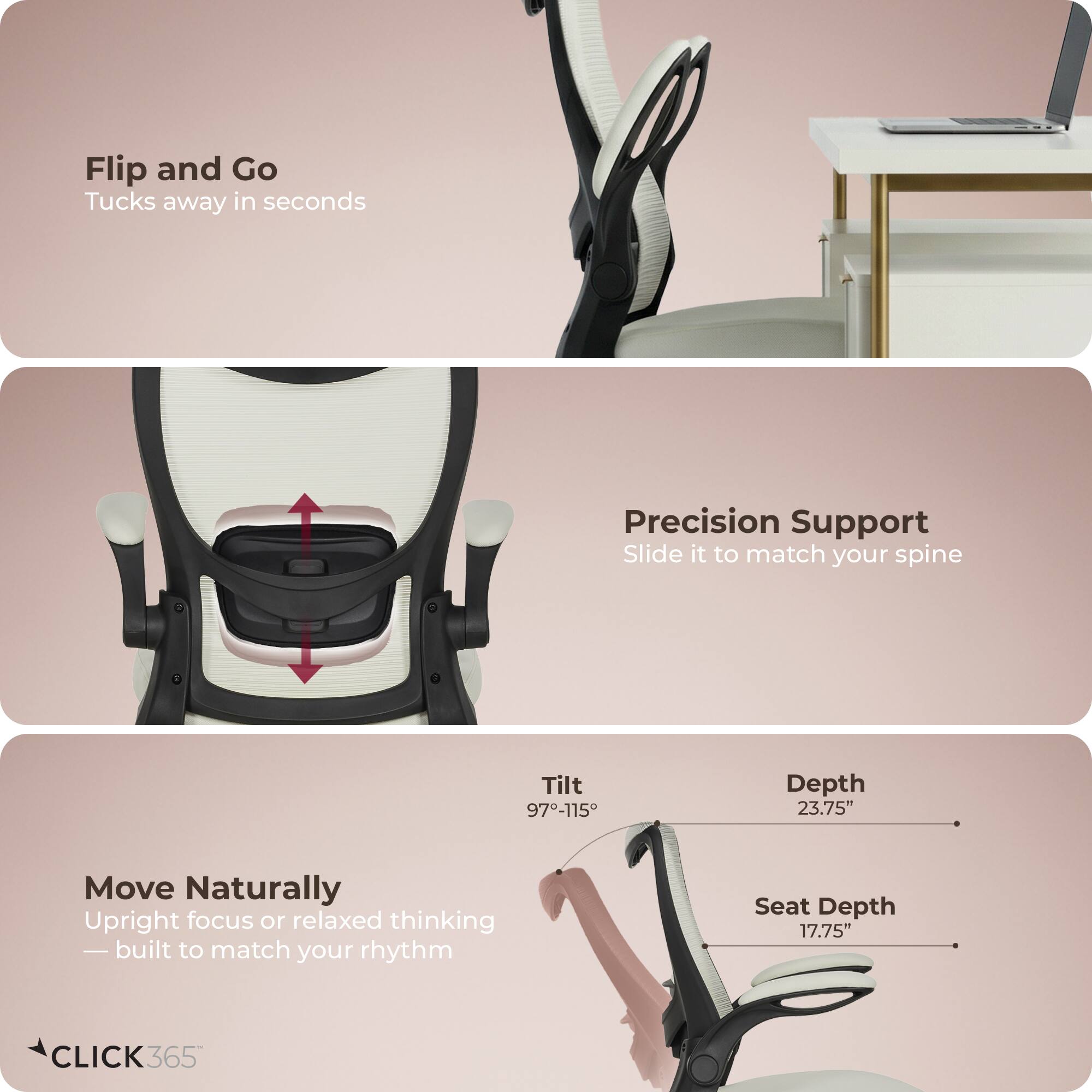 Flip and Go  
Tucks away in seconds  

Precision Support  
Slide it to match your spine  

Move Naturally  
Upright focus or relaxed thinking — built to match your rhythm  

Tilt 97-115°  
Depth 23.75"  
Seat Depth 17.75"  

CLICK 365