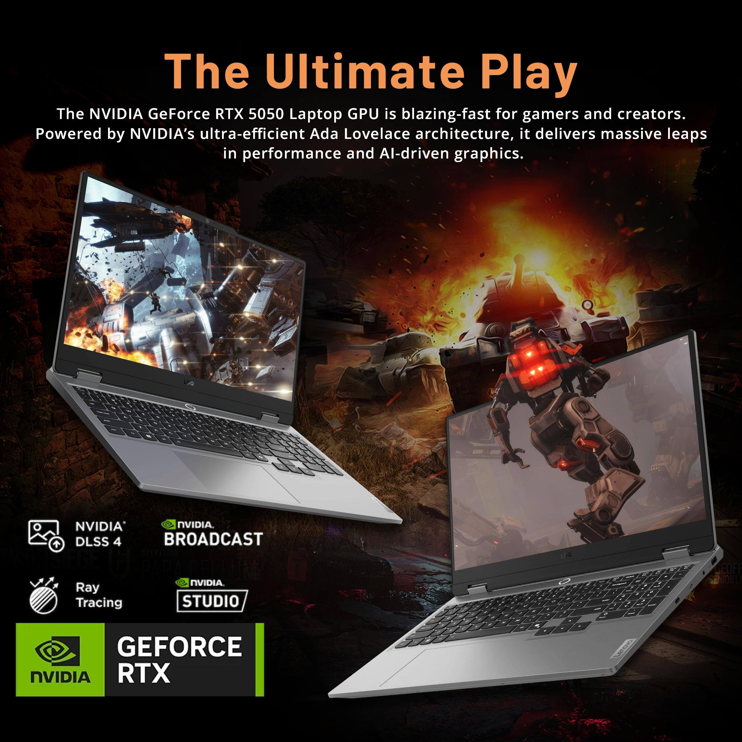 The Ultimate Play

The NVIDIA GeForce RTX 5050 Laptop GPU is blazing-fast for gamers and creators. Powered by NVIDIA's ultra-efficient Ada Lovelace architecture, it delivers massive leaps in performance and AI-driven graphics.

- NVIDIA DLSS 4
- Ray Tracing
- NVIDIA BROADCAST
- NVIDIA STUDIO
- GEFORCE RTX