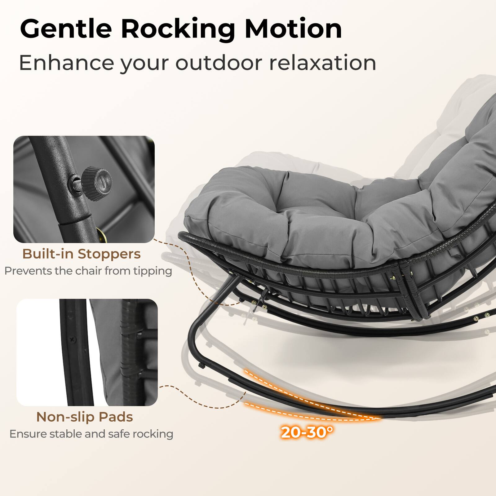 Gentle Rocking Motion  
Enhance your outdoor relaxation  

Built-in Stoppers  
Prevents the chair from tipping  

Non-slip Pads  
Ensure stable and safe rocking  

20-30°