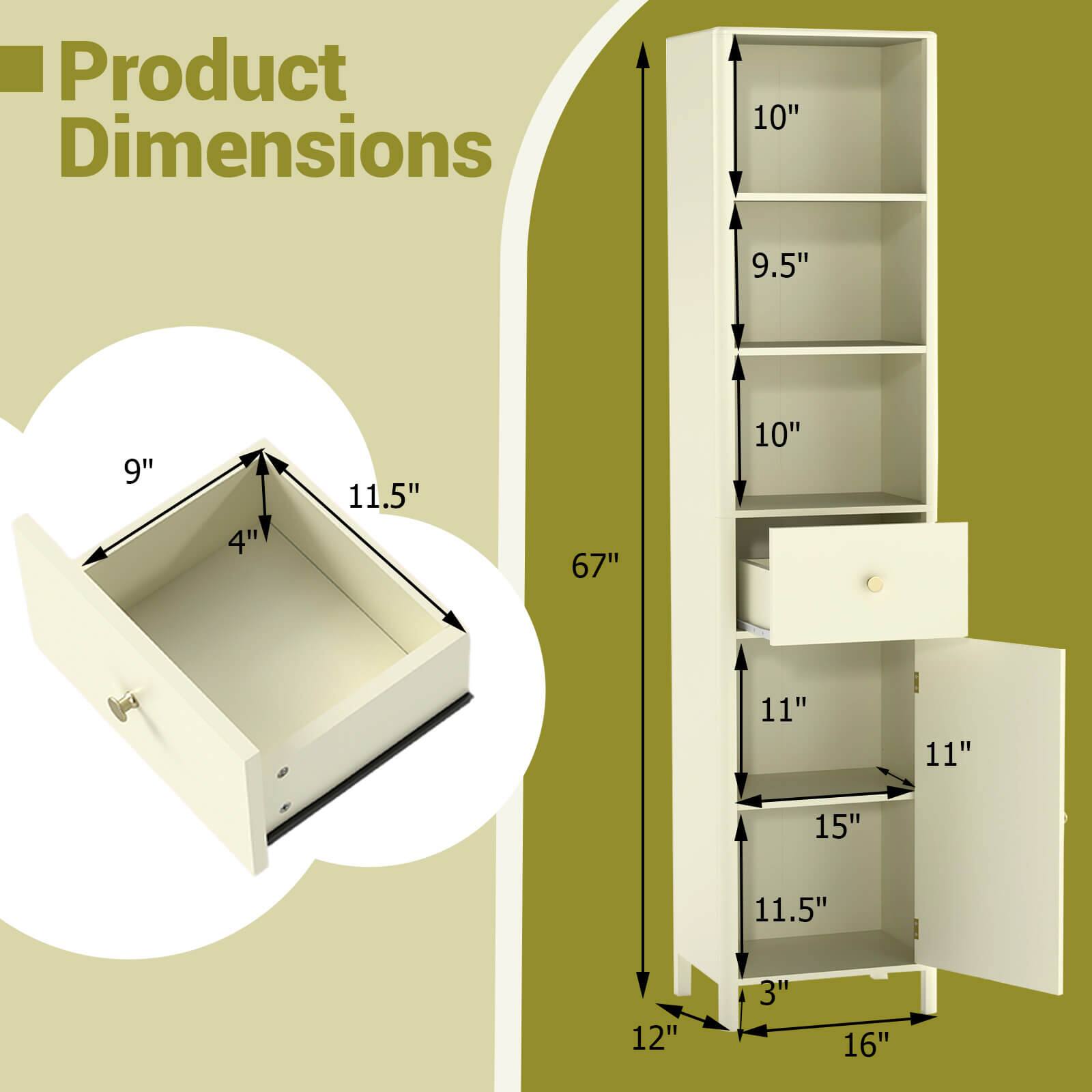 Product Dimensions

- Top drawer: 9" (width) x 4" (depth) x 11.5" (height)
- Cabinet: 12" (width) x 16" (depth) x 67" (height)
- Shelf 1: 10" (width) x 9.5" (depth)
- Shelf 2: 10" (width) x 11" (depth)
- Shelf 3: 11" (width) x 11" (depth)
- Shelf 4: 15" (width) x 11.5" (depth)
- Bottom shelf: 12" (width) x 3" (depth)