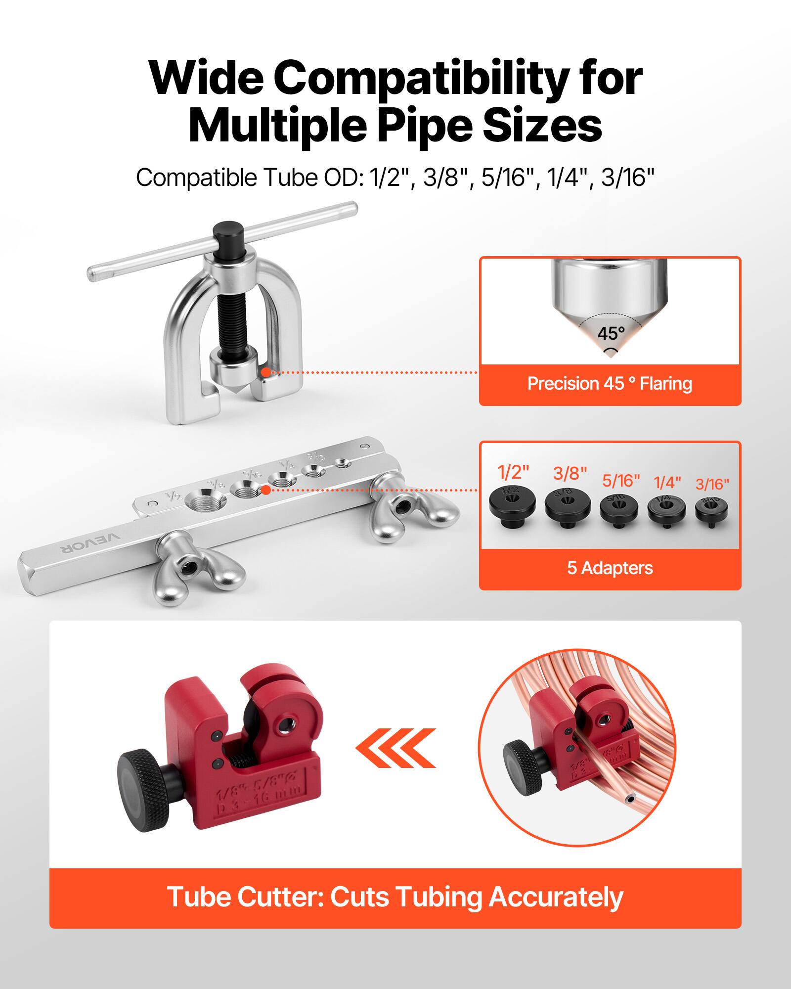 Wide Compatibility for Multiple Pipe Sizes  
Compatible Tube OD: 1/2", 3/8", 5/16", 1/4", 3/16"  

Precision 45° Flaring  

5 Adapters: 1/2", 3/8", 5/16", 1/4", 3/16"  

Tube Cutter: Cuts Tubing Accurately