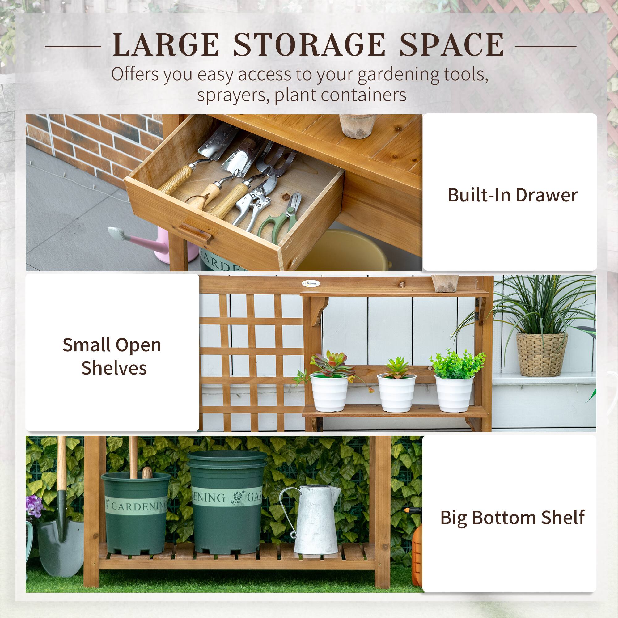 LARGE STORAGE SPACE Offers you easy access to your gardening tools, sprayers, plant containers
Built-In Drawer
Small Open Shelves
Big Bottom Shelf