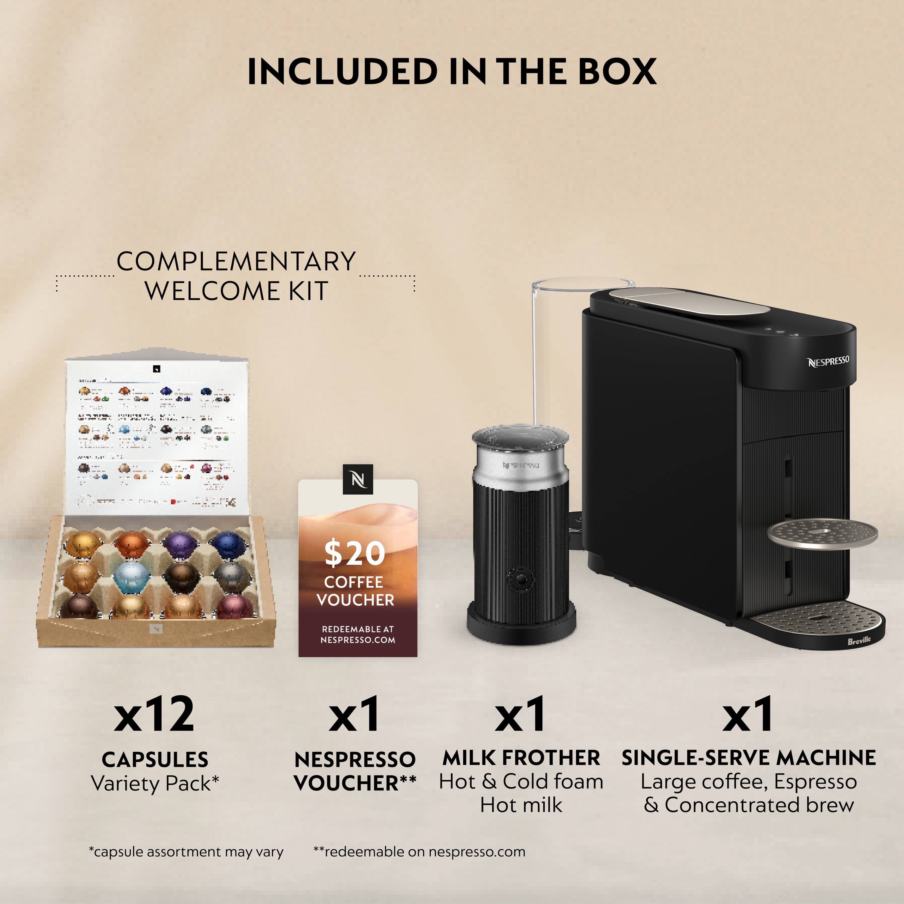 INCLUDED IN THE BOX

COMPLEMENTARY WELCOME KIT

- $20 COFFEE VOUCHER
  REDEEMABLE AT NESPRESSO.COM

- x12 CAPSULES
  Variety Pack*

- x1 NESPRESSO VOUCHER**
  REDEEMABLE ON NESPRESSO.COM

- x1 MILK FROTHER
  Hot & Cold foam
  Hot milk

- x1 SINGLE-SERVE MACHINE
  Large coffee, Espresso
  & Concentrated brew

*Capsule assortment may vary
**Redeemable on nespresso.com