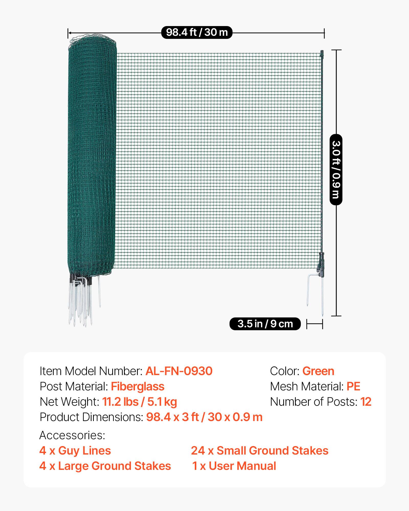 98.4 ft / 30 m  
3.0 ft / 0.9 m  
3.5 in / 9 cm  

Item Model Number: AL-FN-0930  
Color: Green  
Post Material: Fiberglass  
Mesh Material: PE  
Net Weight: 11.2 lbs / 5.1 kg  
Number of Posts: 12  
Product Dimensions: 98.4 x 3 ft / 30 x 0.9 m  
Accessories:  
4 x Guy Lines  
24 x Small Ground Stakes  
4 x Large Ground Stakes  
1 x User Manual
