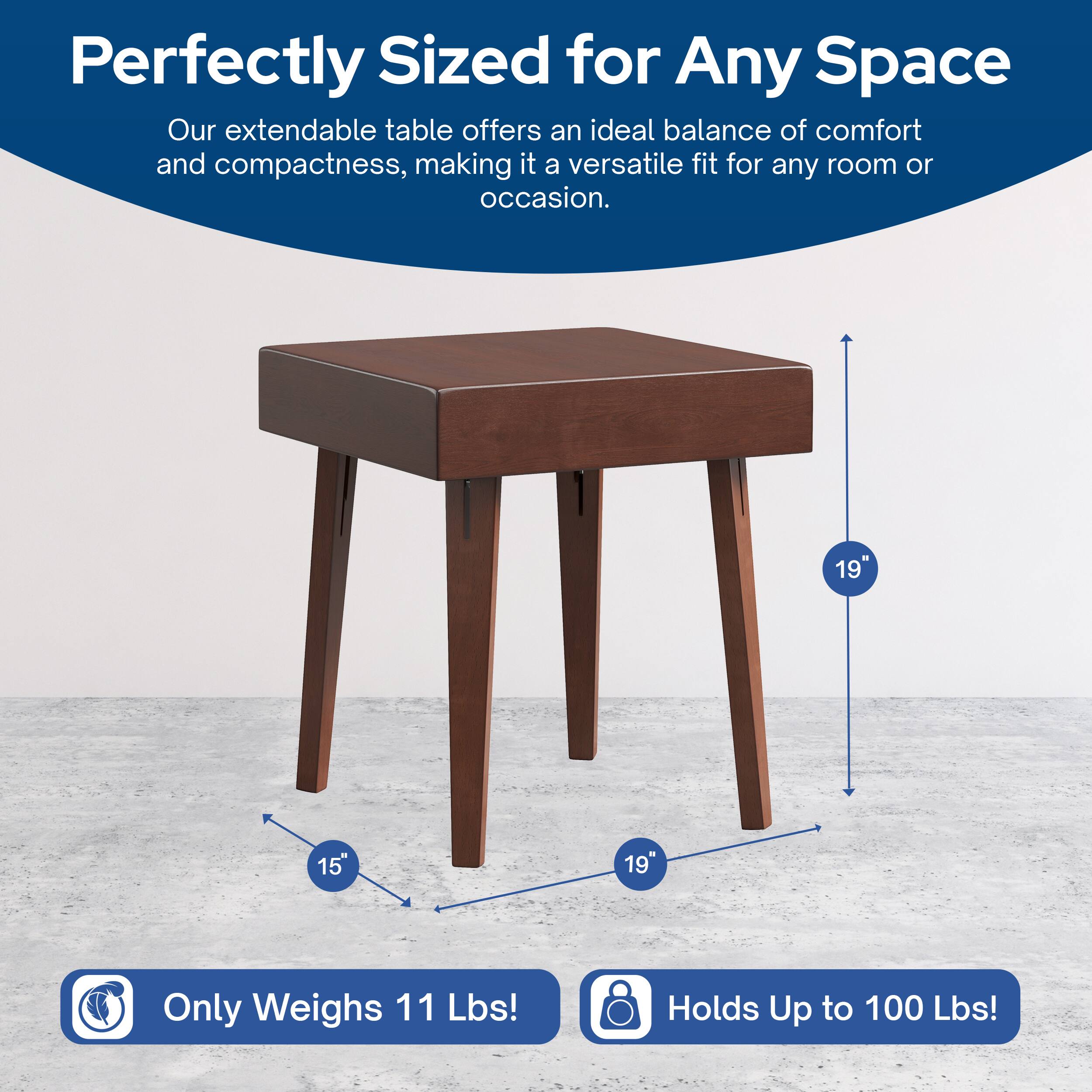 Perfectly Sized for Any Space  
Our extendable table offers an ideal balance of comfort and compactness, making it a versatile fit for any room or occasion.  

19" x 15" x 19"  
Only Weighs 11 Lbs!  
Holds Up to 100 Lbs!