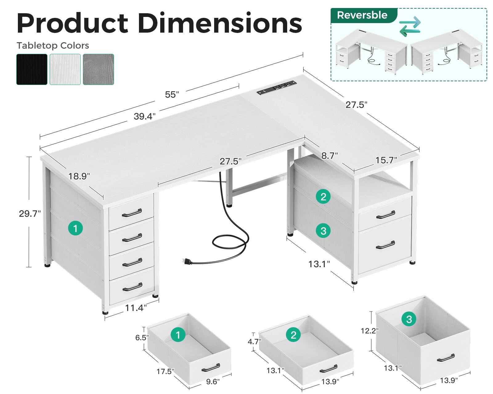 Reversible  
Product Dimensions  
Tabletop Colors  
55"  
39.4"  
27.5"  
18.9"  
27.5"  
8.7"  
15.7"  
29.7"  
11.4"  
6.5"  
4.7"  
12.2"  
13.1"  
13.9"