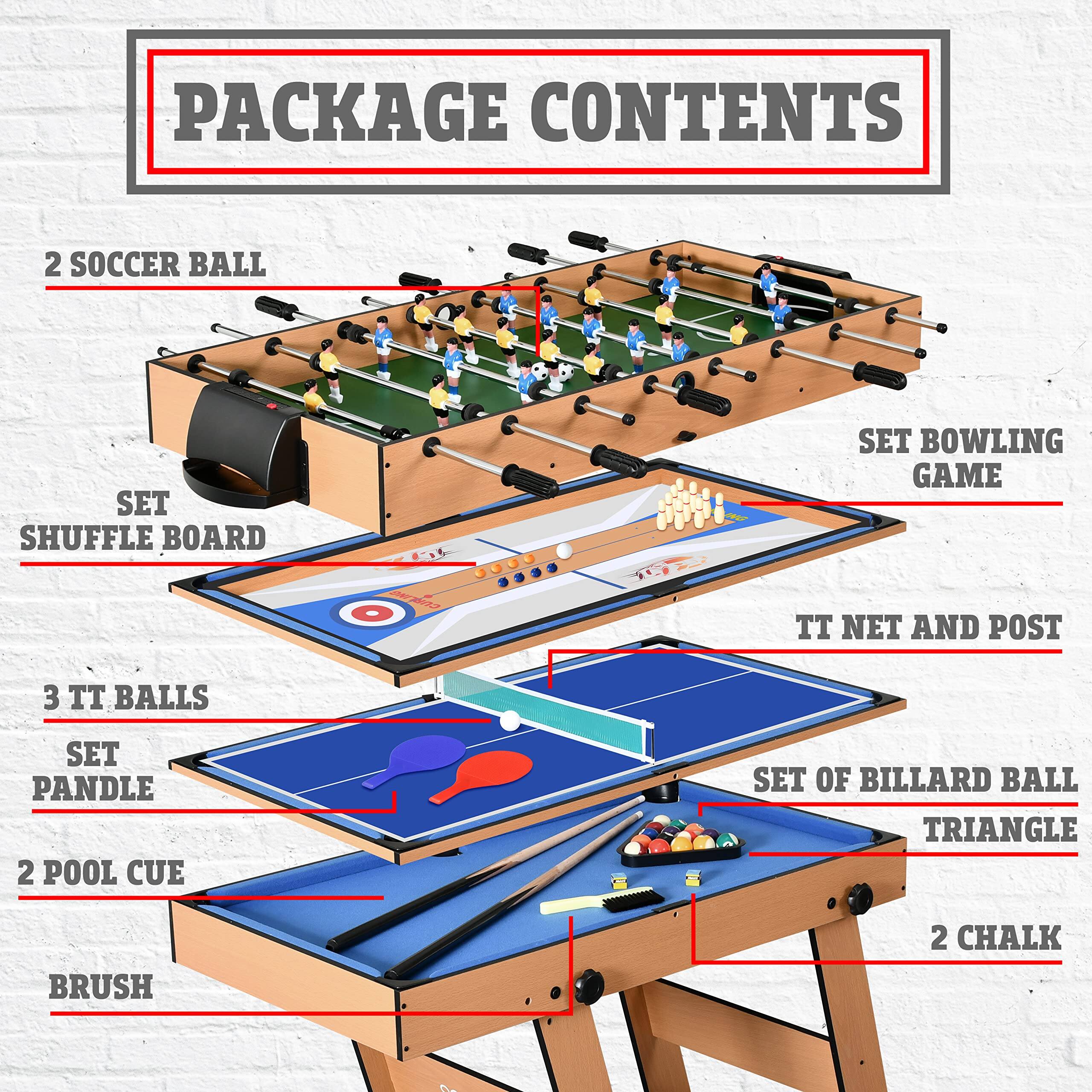 PACKAGE CONTENTS

- 2 SOCCER BALL
- SET SHUFFLE BOARD
- SET BOWLING GAME
- 3 TT BALLS
- SET PANDLE
- TT NET AND POST
- SET OF BILLARD BALL TRIANGLE
- 2 POOL CUE
- BRUSH
- 2 CHALK