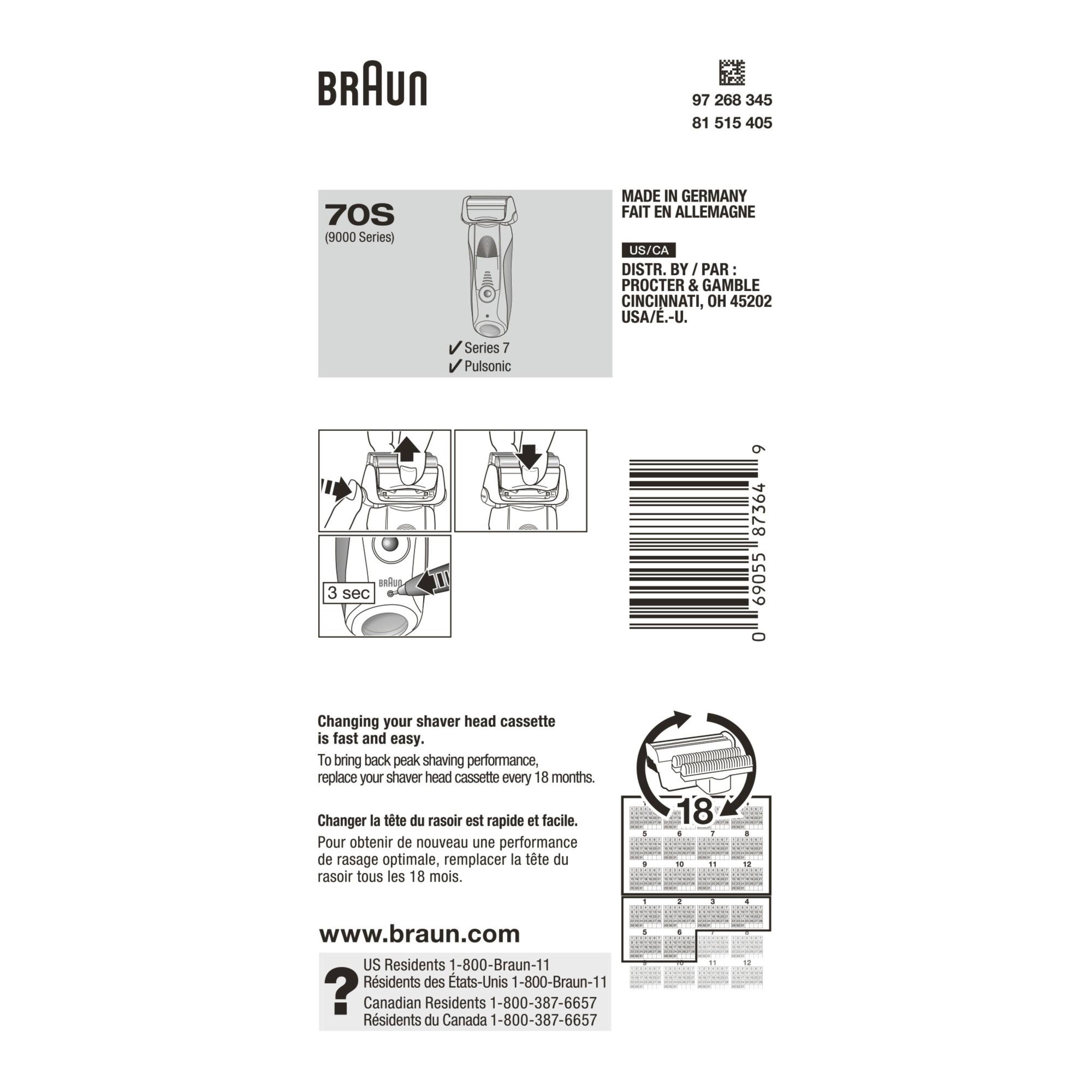 BRAUN  
97 268 345 81 515 405 70S (9000 Series)  
MADE IN GERMANY  
FAIT EN ALLEMAGNE  
US/CA  
DISTR. BY J PAR PROCTER & GAMBLE  
CINCINNATI, OH 45202 USA/E-U.  

Series 7 Pulsonic  
BA 3 sec  

Changing your shaver head cassette is fast and easy. To bring back peak shaving performance, replace your shaver head cassette every 18 months.  
Changer la tête du rasoir est rapide et facile. Pour obtenir de nouveau une performance de rasage optimale, remplacer la tête du rasoir tous les 18 mois.  

www.braun.com  

US Residents 1-800-Braun-11  
Residents des États-Unis 1-800-Braun-11  

Canadian Residents 1-800-387-6657  
Residents du Canada 1-800-387-6657