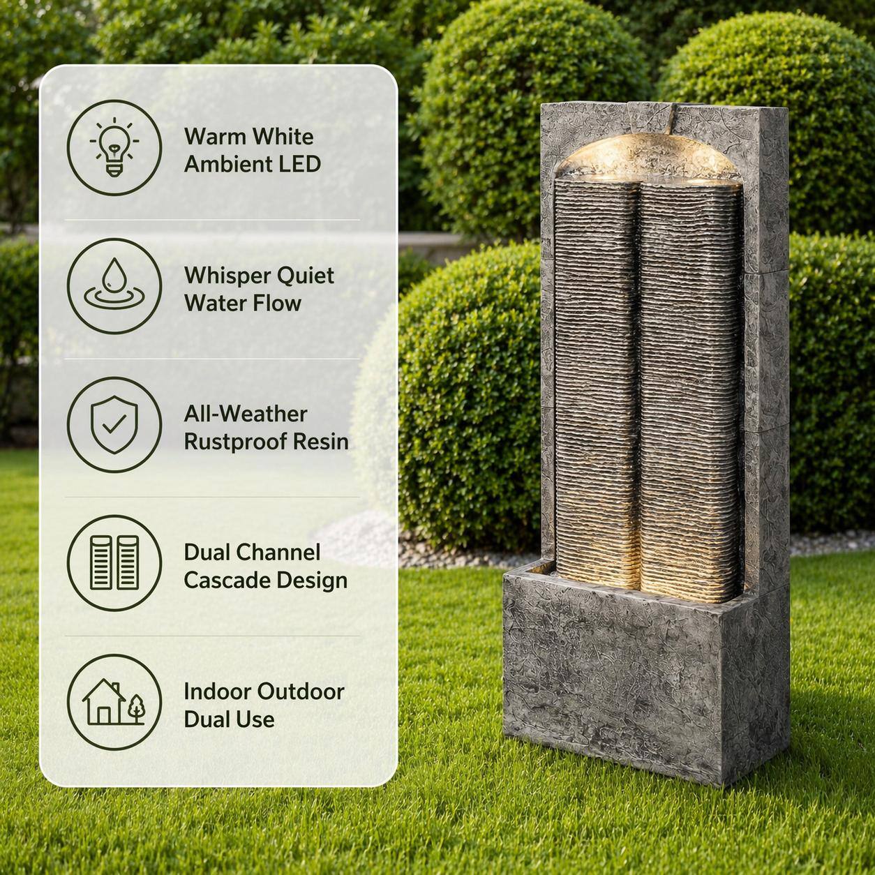 Warm White Ambient LED  
Whisper Quiet Water Flow  
All-Weather Rustproof Resin  
Dual Channel Cascade Design  
Indoor Outdoor Dual Use
