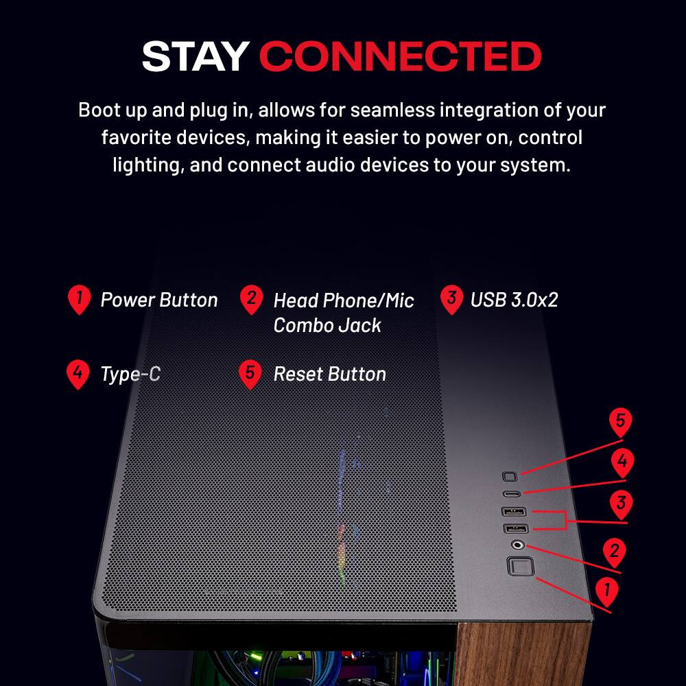 STAY CONNECTED

Boot up and plug in, allows for seamless integration of your favorite devices, making it easier to power on, control lighting, and connect audio devices to your system.

1. Power Button
2. Head Phone/Mic Combo Jack
3. USB 3.0x2
4. Type-C
5. Reset Button